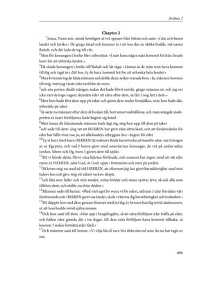 Chapter 2
1
Josua, Nuns son, sände hemligen ut två spejare från Sittim och sade: »Gån och besen
landet och Jeriko.» De gingo åstad och kommo in i ett hus där en sköka bodde, vid namn
Rahab, och där lade de sig till vila.
2
Men för konungen i Jeriko blev inberättat: »I natt hava några män kommit hit från Israels
barn för att utforska landet.»
3
Då sände konungen i Jeriko till Rahab och lät säga: »Lämna ut de män som hava kommit
till dig och tagit in i ditt hus, ty de hava kommit hit för att utforska hela landet.»
4
Men kvinnan tog de båda männen och dolde dem; sedan svarade hon: »Ja, männen kommo
till mig, men jag visste icke varifrån de voro;
5
och när porten skulle stängas, sedan det hade blivit mörkt, gingo männen ut, och jag vet
icke vart de togo vägen; skynden eder att sätta efter dem, så fån I nog fatt i dem.»
6
Men hon hade fört dem upp på taket och gömt dem under linstjälkar, som hon hade där,
utbredda på taket.
7
Så satte nu männen efter dem åt Jordan till, bort emot vadställena; och man stängde stads-
porten så snart förföljarna hade begivit sig åstad.
8
Men innan de främmande männen hade lagt sig, steg hon upp till dem på taket
9
och sade till dem: »Jag vet att HERREN har givit eder detta land, och att förskräckelse för
eder har fallit över oss, ja, att alla landets inbyggare äro i ångest för eder.
10
Ty vi hava hört huru HERREN lät vattnet i Röda havet torka ut framför eder, när I drogen
ut ur Egypten, och vad I haven gjort med amoréernas konungar, de två på andra sidan
Jordan, Sihon och Og, huru I gåven dem till spillo.
11
Då vi hörde detta, blevo våra hjärtan förfärade, och numera har ingen mod att stå eder
emot; ty HERREN, eder Gud, är Gud, uppe i himmelen och nere på jorden.
12
Så loven mig nu med ed vid HERREN, att eftersom jag har gjort barmhärtighet med min
faders hus och giva mig ett säkert tecken därpå,
13
och låta min fader och min moder, mina bröder och mina systrar leva, så ock alla som
tillhöra dem, och rädda oss från döden.»
14
Männen sade till henne: »Med vårt eget liv svara vi för edert, såframt I icke förråden vårt
förehavande; när HERREN giver oss landet, skola vi bevisa dig barmhärtighet och trofasthet.»
15
Då släppte hon ned dem genom fönstret med ett tåg; ty hennes hus låg invid stadsmuren,
så att hon bodde invid själva muren.
16
Och hon sade till dem: »Gån upp i bergsbygden, så att edra förföljare icke träffa på eder;
och hållen eder gömda där i tre dagar, till dess edra förföljare hava kommit tillbaka, så
kunnen I sedan fortsätta eder färd.»
17
Och männen sade till henne: »Vi vilja likväl vara fria ifrån den ed som du nu har tagit av
oss,
406
Joshua 2
 