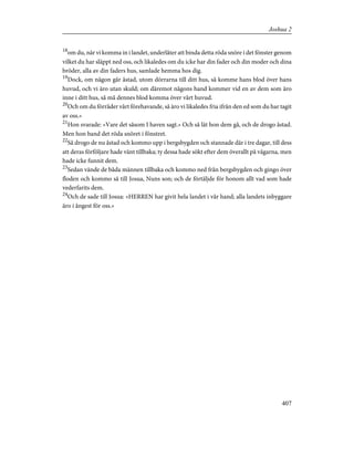 18
om du, när vi komma in i landet, underlåter att binda detta röda snöre i det fönster genom
vilket du har släppt ned oss, och likaledes om du icke har din fader och din moder och dina
bröder, alla av din faders hus, samlade hemma hos dig.
19
Dock, om någon går åstad, utom dörrarna till ditt hus, så komme hans blod över hans
huvud, och vi äro utan skuld; om däremot någons hand kommer vid en av dem som äro
inne i ditt hus, så må dennes blod komma över vårt huvud.
20
Och om du förråder vårt förehavande, så äro vi likaledes fria ifrån den ed som du har tagit
av oss.»
21
Hon svarade: »Vare det såsom I haven sagt.» Och så lät hon dem gå, och de drogo åstad.
Men hon band det röda snöret i fönstret.
22
Så drogo de nu åstad och kommo upp i bergsbygden och stannade där i tre dagar, till dess
att deras förföljare hade vänt tillbaka; ty dessa hade sökt efter dem överallt på vägarna, men
hade icke funnit dem.
23
Sedan vände de båda männen tillbaka och kommo ned från bergsbygden och gingo över
floden och kommo så till Josua, Nuns son; och de förtäljde för honom allt vad som hade
vederfarits dem.
24
Och de sade till Josua: »HERREN har givit hela landet i vår hand; alla landets inbyggare
äro i ångest för oss.»
407
Joshua 2
 