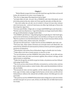 Chapter 3
1
Bittida följande morgon bröt Josua med alla Israels barn upp från Sittim och kom till
Jordan; där stannade de om natten, innan de gingo över.
2
Men efter tre dagar gingo tillsyningsmännen genom lägret
3
och bjödo folket och sade: »Så snart I fån se HERRENS, eder Guds, förbundsark, och att
de levitiska prästerna bära den, skolen ock I bryta upp från eder plats och följa efter den
4
-- låten dock mellan den och eder vara ett avstånd av vid pass två tusen alnar; närmare
mån I icke komma den -- på det att I mån kunna veta vilken väg I skolen gå, ty I haven icke
förut dragit den vägen fram.»
5
Och Josua sade till folket: »Helgen eder, ty i morgon skall HERREN göra under bland eder.»
6
Därefter sade Josua till prästerna: »Tagen förbundsarken och dragen åstad framför folket.»
Då togo de förbundsarken och gingo framför folket.
7
Och HERREN sade till Josua: »I dag skall jag begynna att göra dig stor i hela Israels ögon,
på det att de må förnimma, att såsom jag har varit med Mose, så vill jag ock vara med dig.
8
Bjud du nu prästerna som bära förbundsarken och säg: 'Så snart I kommen till den yttersta
randen av Jordans vatten, skolen I stanna där, vid Jordan.'»
9
Då sade Josua till Israels barn: »Träden fram hit och hören HERRENS, eder Guds, ord.»
10
Och Josua sade: »Härav skolen I förnimma att en levande Gud är mitt ibland eder, och
att han förvisso vill fördriva för eder kananéerna, hetiterna, hivéerna, perisséerna, girgaséerna,
amoréerna och jebuséerna:
11
förbundsarken, hela jordens Herres förbundsark, drager nu framför eder över Jordan.
12
Väljen alltså ut tolv män ur Israels stammar, en man för var stam.
13
Så snart då prästerna som bära HERRENS, hela jordens Herres, ark stå stilla med sina
fötter i Jordans vatten, det vatten som kommer uppifrån, bliva avskuret i sitt lopp, och det
skall stå såsom en samlad hög.»
14
Folket bröt då upp från sina tält för att gå över Jordan, och prästerna som buro förbund-
sarken gingo framför folket.
15
När nu de som buro arken kommo till Jordan, så att prästerna, som buro arken, med sina
fötter vidrörde yttersta randen av vattnet i Jordan, vilken under hela skördetiden är full över
alla sina bräddar,
16
då stannade det vatten som kom uppifrån, och blev stående såsom en samlad hög långt
borta, uppe vid Adam, staden som ligger bredvid Saretan; och det vatten som flöt ned mot
Hedmarkshavet, Salthavet, blev sålunda helt och hållet avskuret. Och folket gick över mitt
emot Jeriko.
17
Men prästerna som buro HERRENS förbundsark stodo orörliga på torr mark mitt i Jordan;
och hela Israel gick över på torr mark, till dess att allt folket helt och hållet hade kommit
över Jordan.
408
Joshua 3
 