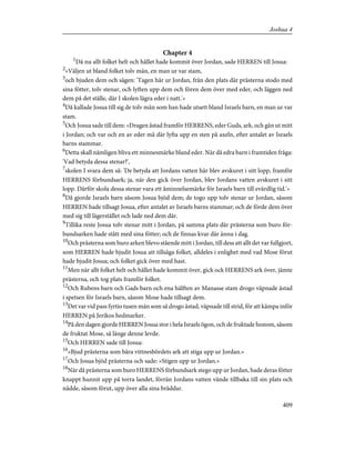 Chapter 4
1
Då nu allt folket helt och hållet hade kommit över Jordan, sade HERREN till Josua:
2
»Väljen ut bland folket tolv män, en man ur var stam,
3
och bjuden dem och sägen: 'Tagen här ur Jordan, från den plats där prästerna stodo med
sina fötter, tolv stenar, och lyften upp dem och fören dem över med eder, och läggen ned
dem på det ställe, där I skolen lägra eder i natt.'»
4
Då kallade Josua till sig de tolv män som han hade utsett bland Israels barn, en man ur var
stam.
5
Och Josua sade till dem: »Dragen åstad framför HERRENS, eder Guds, ark, och gån ut mitt
i Jordan; och var och en av eder må där lyfta upp en sten på axeln, efter antalet av Israels
barns stammar.
6
Detta skall nämligen bliva ett minnesmärke bland eder. När då edra barn i framtiden fråga:
'Vad betyda dessa stenar?',
7
skolen I svara dem så: 'De betyda att Jordans vatten här blev avskuret i sitt lopp, framför
HERRENS förbundsark; ja, när den gick över Jordan, blev Jordans vatten avskuret i sitt
lopp. Därför skola dessa stenar vara ett åminnelsemärke för Israels barn till evärdlig tid.'»
8
Då gjorde Israels barn såsom Josua bjöd dem; de togo upp tolv stenar ur Jordan, såsom
HERREN hade tillsagt Josua, efter antalet av Israels barns stammar; och de förde dem över
med sig till lägerstället och lade ned dem där.
9
Tillika reste Josua tolv stenar mitt i Jordan, på samma plats där prästerna som buro för-
bundsarken hade stått med sina fötter; och de finnas kvar där ännu i dag.
10
Och prästerna som buro arken blevo stående mitt i Jordan, till dess att allt det var fullgjort,
som HERREN hade bjudit Josua att tillsäga folket, alldeles i enlighet med vad Mose förut
hade bjudit Josua; och folket gick över med hast.
11
Men när allt folket helt och hållet hade kommit över, gick ock HERRENS ark över, jämte
prästerna, och tog plats framför folket.
12
Och Rubens barn och Gads barn och ena hälften av Manasse stam drogo väpnade åstad
i spetsen för Israels barn, såsom Mose hade tillsagt dem.
13
Det var vid pass fyrtio tusen män som så drogo åstad, väpnade till strid, för att kämpa inför
HERREN på Jerikos hedmarker.
14
På den dagen gjorde HERREN Josua stor i hela Israels ögon, och de fruktade honom, såsom
de fruktat Mose, så länge denne levde.
15
Och HERREN sade till Josua:
16
»Bjud prästerna som bära vittnesbördets ark att stiga upp ur Jordan.»
17
Och Josua bjöd prästerna och sade: »Stigen upp ur Jordan.»
18
När då prästerna som buro HERRENS förbundsark stego upp ur Jordan, hade deras fötter
knappt hunnit upp på torra landet, förrän Jordans vatten vände tillbaka till sin plats och
nådde, såsom förut, upp över alla sina bräddar.
409
Joshua 4
 