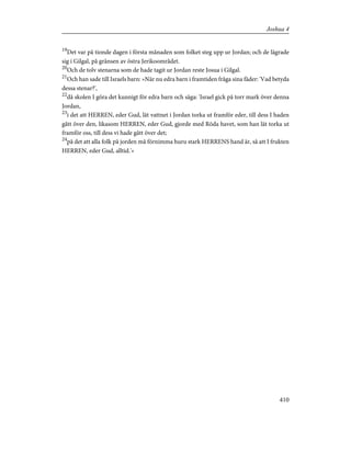 19
Det var på tionde dagen i första månaden som folket steg upp ur Jordan; och de lägrade
sig i Gilgal, på gränsen av östra Jerikoområdet.
20
Och de tolv stenarna som de hade tagit ur Jordan reste Josua i Gilgal.
21
Och han sade till Israels barn: »När nu edra barn i framtiden fråga sina fäder: 'Vad betyda
dessa stenar?',
22
då skolen I göra det kunnigt för edra barn och säga: 'Israel gick på torr mark över denna
Jordan,
23
i det att HERREN, eder Gud, lät vattnet i Jordan torka ut framför eder, till dess I haden
gått över den, likasom HERREN, eder Gud, gjorde med Röda havet, som han lät torka ut
framför oss, till dess vi hade gått över det;
24
på det att alla folk på jorden må förnimma huru stark HERRENS hand är, så att I frukten
HERREN, eder Gud, alltid.'»
410
Joshua 4
 