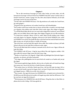 Chapter 5
1
Då nu alla amoréernas konungar på andra sidan Jordan, på västra sidan, och alla
kananéernas konungar vid havet hörde huru HERREN hade låtit vattnet i Jordan torka ut
framför Israels barn, medan vi gingo över den, blevo deras hjärtan förfärade, och de hade
icke längre mod att stå emot Israels barn.
2
Vid den tiden sade HERREN till Josua: »Gör dig stenknivar och omskär åter Israels barn,
för andra gången.»
3
Då gjorde Josua sig stenknivar och omskar Israels barn vid Förhudshöjden.
4
Och orsaken varför Josua omskar dem var denna: allt det folk av mankön, som hade dragit
ut ur Egypten, alla stridbara män, hade dött i öknen under vägen, efter uttåget ur Egypten.
5
Ty väl hade bland folket alla de som voro med under uttåget blivit omskurna, men de bland
folket, som voro födda i öknen under vägen, efter uttåget ur Egypten, de voro alla oomskurna.
6
Ty Israels barn vandrade i öknen i fyrtio år, under vilken tid alla stridbara män i folket,
som hade dragit ut ur Egypten, förgingos, eftersom de icke hörde HERRENS röst, varför
ock HERREN svor att han icke skulle låta dem se det land som han med ed hade lovat deras
fäder att giva oss, ett land som flyter av mjölk och honung.
7
Men deras barn, som han hade låtit uppstå i deras ställe, dem omskar nu Josua, ty de hade
förhud, eftersom de icke hade blivit omskurna under vägen.
8
Och när allt folket hade blivit omskuret, stannade de kvar där de voro i lägret, till dess de
hade blivit läkta.
9
Och HERREN sade till Josua: »I dag har jag avvältrat från eder Egyptens smälek.» Och
detta ställe fick namnet Gilgal, såsom det heter ännu i dag.
10
Medan nu Israels barn voro lägrade i Gilgal, höllo de påskhögtid den fjortonde dagen i
månaden, om aftonen, på Jerikos hedmarker.
11
Och dagen efter påskhögtiden åto de osyrat bröd och rostade ax av landets säd, just på
den dagen.
12
Och mannat upphörde dagen därefter, då de nu åto av landets säd, och Israels barn fingo
icke manna mer, utan de åto det året av landet Kanaans avkastning.
13
Och medan Josua var vid Jeriko, hände sig att han, i det han lyfte upp sina ögon, fick se
en man stå där framför sig med ett draget svärd i sin hand. Då gick Josua fram till honom
och frågade honom: »Tillhör du oss eller våra ovänner?»
14
Han svarade: »Nej, jag är hövitsman över HERRENS här, och jag har just nu kommit hit.»
Då föll Josua ned till jorden på sitt ansikte och bugade sig; sedan sade han till honom: »Vad
har min herre att säga till sin tjänare?»
15
Hövitsmannen över HERRENS här sade då till Josua: »Drag dina skor av dina fötter, ty
platsen där du står är helig.» Och Josua gjorde så.
411
Joshua 5
 