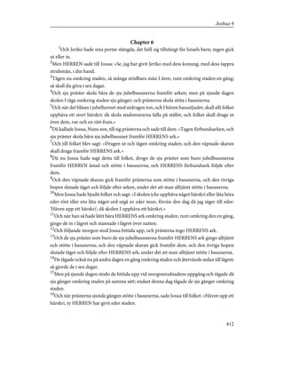 Chapter 6
1
Och Jeriko hade sina portar stängda, det höll sig tillstängt för Israels barn; ingen gick
ut eller in.
2
Men HERREN sade till Josua: »Se, jag har givit Jeriko med dess konung, med dess tappra
stridsmän, i din hand.
3
Tågen nu omkring staden, så många stridbara män I ären, runt omkring staden en gång;
så skall du göra i sex dagar.
4
Och sju präster skola bära de sju jubelbasunerna framför arken; men på sjunde dagen
skolen I tåga omkring staden sju gånger; och prästerna skola stöta i basunerna.
5
Och när det blåses i jubelhornet med utdragen ton, och I hören basunljudet, skall allt folket
upphäva ett stort härskri; då skola stadsmurarna falla på stället, och folket skall draga in
över dem, var och en rätt fram.»
6
Då kallade Josua, Nuns son, till sig prästerna och sade till dem: »Tagen förbundsarken, och
sju präster skola bära sju jubelbasuner framför HERRENS ark.»
7
Och till folket blev sagt: »Dragen ut och tågen omkring staden; och den väpnade skaran
skall draga framför HERRENS ark.»
8
Då nu Josua hade sagt detta till folket, drogo de sju präster som buro jubelbasunerna
framför HERREN åstad och stötte i basunerna; och HERRENS förbundsark följde efter
dem.
9
Och den väpnade skaran gick framför prästerna som stötte i basunerna, och den övriga
hopen slutade tåget och följde efter arken, under det att man alltjämt stötte i basunerna.
10
Men Josua hade bjudit folket och sagt: »I skolen icke upphäva något härskri eller låta höra
eder röst eller ens låta något ord utgå av eder mun, förrän den dag då jag säger till eder:
'Häven upp ett härskri'; då skolen I upphäva ett härskri.»
11
Och när han så hade låtit bära HERRENS ark omkring staden, runt omkring den en gång,
gingo de in i lägret och stannade i lägret över natten.
12
Och följande morgon stod Josua bittida upp, och prästerna togo HERRENS ark.
13
Och de sju präster som buro de sju jubelbasunerna framför HERRENS ark gingo alltjämt
och stötte i basunerna; och den väpnade skaran gick framför dem, och den övriga hopen
slutade tåget och följde efter HERRENS ark, under det att man alltjämt stötte i basunerna.
14
De tågade också nu på andra dagen en gång omkring staden och återvände sedan till lägret;
så gjorde de i sex dagar.
15
Men på sjunde dagen stodo de bittida upp vid morgonrodnadens uppgång och tågade då
sju gånger omkring staden på samma sätt; endast denna dag tågade de sju gånger omkring
staden.
16
Och när prästerna sjunde gången stötte i basunerna, sade Josua till folket: »Häven upp ett
härskri, ty HERREN har givit eder staden.
412
Joshua 6
 