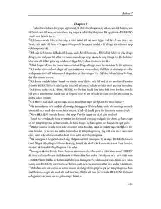 Chapter 7
1
Men Israels barn förgrepo sig trolöst på det tillspillogivna; ty Akan, son till Karmi, son
till Sabdi, son till Sera, av Juda stam, tog något av det tillspillogivna. Då upptändes HERRENS
vrede mot Israels barn.
2
Och Josua sände från Jeriko några män åstad till Ai, som ligger vid Bet-Aven, öster om
Betel, och sade till dem: »Dragen ditupp och bespejen landet.» Så drogo då männen upp
och bespejade Ai.
3
Och när de kommo tillbaka till Josua, sade de till honom: »Allt folket behöver icke draga
ditupp; om vid pass två eller tre tusen man draga upp, skola de nog intaga Ai. Du behöver
icke låta allt folket göra sig mödan att tåga dit, ty dess invånare äro få.»
4
Alltså fingo vid pass tre tusen man av folket draga ditupp; men dessa måste fly för ajiterna.
5
Och sedan ajiterna hade slagit vid pass trettiosex man av dem, förföljde de de övriga utanför
stadsporten ända till Sebarim och slogo dem på sluttningen där. Då blev folkets hjärta förfärat,
det blev såsom vatten.
6
Och Josua med de äldste i Israel rev sönder sina kläder, och föll ned på sitt ansikte till jorden
framför HERRENS ark och låg där ända till aftonen, och de strödde stoft på sina huvuden.
7
Och Josua sade: »Ack, Herre, HERRE, varför har du då fört detta folk över Jordan, om du
vill giva i amoréernas hand och så förgöra oss? O att vi hade beslutit oss för att stanna på
andra sidan Jordan!
8
Ack Herre, vad skall jag nu säga, sedan Israel har tagit till flykten för sina fiender?
9
När kananéerna och landets alla övriga inbyggare få höra detta, skola de omringa oss och
utrota till och med vårt namn från jorden. Vad vill du då göra för ditt stora namns ära?»
10
Men HERREN svarade Josua: »Stå upp. Varför ligger du så på ditt ansikte?
11
Israel har syndat, de hava överträtt det förbund som jag stadgade för dem; de hava tagit
av det tillspillogivna, de hava stulit, de hava ljugit, de hava gömt det bland sitt eget gods.
12
Därför kunna Israels barn icke stå emot sina fiender, utan de måste taga till flykten för
sina fiender, ty de äro nu själva hemfallna åt tillspillogivning. Jag vill icke mer vara med
eder, om I icke alldeles skaffen bort ifrån eder det tillspillogivna.
13
Stå nu upp och helga folket och säg: Helgen eder till i morgon. Ty så säger HERREN, Israels
Gud: Något tillspillogivet finnes hos dig, Israel; du skall icke kunna stå emot dina fiender,
förrän I skiljen det tillspillogivna från eder.
14
I morgon skolen I träda fram, den ena stammen efter den andra; i den stam som HERREN
då låter träffas av lotten skall den ena släkten efter den andra träda fram; och i den släkt som
HERREN låter träffas av lotten skall den ena familjen efter den andra träda fram; och i den
familj som HERREN låter träffas av lotten skall den ena mannen efter den andra träda fram.
15
Och den som då träffas av lotten såsom skyldig till förgripelse på det tillspillogivna, han
skall brännas upp i eld med allt vad han har, därför att han överträdde HERRENS förbund
och gjorde vad som var en galenskap i Israel.»
414
Joshua 7
 