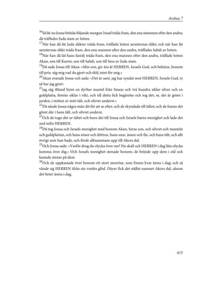 16
Så lät nu Josua bittida följande morgon Israel träda fram, den ena stammen efter den andra;
då träffades Juda stam av lotten.
17
När han då lät Juda släkter träda fram, träffade lotten seraiternas släkt; och när han lät
seraiternas släkt träda fram, den ena mannen efter den andra, träffades Sabdi av lotten.
18
När han då lät hans familj träda fram, den ena mannen efter den andra, träffade lotten
Akan, son till Karmi, son till Sabdi, son till Sera av Juda stam.
19
Då sade Josua till Akan: »Min son, giv ära åt HERREN, Israels Gud, och bekänn, honom
till pris: säg mig vad du gjort och dölj intet för mig.»
20
Akan svarade Josua och sade: »Det är sant, jag har syndat mot HERREN, Israels Gud, ty
så har jag gjort:
21
jag såg ibland bytet en dyrbar mantel från Sinear och två hundra siklar silver och en
guldplatta, femtio siklar i vikt, och till detta fick begärelse och tog det; se, det är gömt i
jorden, i mitten av mitt tält, och silvret underst.»
22
Då sände Josua några män dit för att se efter, och de skyndade till tältet; och de funno det
gömt där i hans tält, och silvret underst.
23
Och de togo det ur tältet och buro det till Josua och Israels barns menighet och lade det
ned inför HERREN.
24
Då tog Josua och Israels menighet med honom Akan, Seras son, och silvret och manteln
och guldplattan, och hans söner och döttrar, hans oxar, åsnor och får, och hans tält, och allt
övrigt som han hade, och förde alltsammans upp till Akors dal.
25
Och Josua sade: »Varför drog du olycka över oss? Nu skall ock HERREN i dag låta olycka
komma över dig.» Och Israels menighet stenade honom; de brände upp dem i eld och
kastade stenar på dem.
26
Och de uppkastade över honom ett stort stenröse, som finnes kvar ännu i dag; och så
vände sig HERREN ifrån sin vredes glöd. Därav fick det stället namnet Akors dal, såsom
det heter ännu i dag.
415
Joshua 7
 