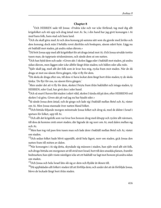 Chapter 8
1
Och HERREN sade till Josua: »Frukta icke och var icke förfärad; tag med dig allt
krigsfolket och stå upp och drag åstad mot Ai. Se, i din hand har jag givit konungen i Ai
med hans folk, hans stad och hans land.
2
Och du skall göra med Ai och dess konung på samma sätt som du gjorde med Jeriko och
dess konung; dock mån I behålla rovet därifrån och boskapen, såsom edert byte. Lägg nu
ett bakhåll mot staden, på andra sidan därom.»
3
Då bröt Josua upp med allt krigsfolket för att draga åstad mot Ai. Och Josua utvalde trettio
tusen man, de tappraste stridsmännen, och sände dem ut om natten.
4
Och han bjöd dem och sade: »Given akt: I skolen lägga eder i bakhåll mot staden, på andra
sidan därom, men läggen eder icke alltför långt ifrån staden; och hållen eder alla redo.
5
Själv skall jag, med allt det folk som är kvar hos mig, rycka fram mot staden. När de då
draga ut mot oss såsom förra gången, vilja vi fly för dem.
6
Då skola de draga efter oss, till dess vi hava lockat dem långt bort ifrån staden; ty de skola
tänka: 'De flyr för oss, nu såsom förra gången.'
7
Men under det att vi fly för dem, skolen I bryta fram ifrån bakhållet och intaga staden, ty
HERREN, eder Gud, har givit den i eder hand.
8
Och så snart I haven fått staden i edert våld, skolen I tända eld på den; efter HERRENS ord
skolen I så göra. Given akt på vad jag nu har bjudit eder.»
9
Så sände Josua dem åstad, och de gingo och lade sig i bakhåll mellan Betel och Ai, väster
om Ai. Men Josua stannade över natten bland folket.
10
Och bittida följande morgon mönstrade Josua folket och drog så, med de äldste i Israel i
spetsen för folket, upp till Ai.
11
Och allt det krigsfolk som var kvar hos honom drog med ditupp och ryckte allt närmare,
till dess de kommo mitt emot staden; där lägrade de sig norr om Ai, med dalen mellan sig
och Ai.
12
Men han tog vid pass fem tusen man och lade dem i bakhåll mellan Betel och Ai, väster
om staden.
13
Och sedan folket hade blivit uppställt, såväl hela lägret, norr om staden, gick Josua den
natten fram till mitten av dalen.
14
När konungen i Ai såg detta, skyndade sig männen i staden, han själv med allt sitt folk,
och drogo bittida om morgonen ut till strid mot Israel, bort till den utsedda platsen, framför
hedmarken; han själv visste nämligen icke att ett bakhåll var lagt mot honom på andra sidan
om staden.
15
Och Josua och hela Israel läto slå sig av dem och flydde åt öknen till.
16
Då uppbådades allt folket i staden till att förfölja dem; och under det att de förföljde Josua,
blevo de lockade långt bort ifrån staden.
416
Joshua 8
 