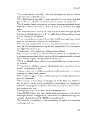 17
Icke en enda man blev kvar i Ai eller i Betel, utan alla drogo ut efter Israel och lämnade
staden öppen, i det att de förföljde Israel.
18
Och HERREN sade till Josua: »Räck ut lansen, som du har i din hand, mot Ai, ty jag skall
giva det i din hand.» Då räckte Josua ut lansen, som han hade i sin hand, mot staden.
19
Och de som lågo i bakhåll bröto med hast upp från sin plats och skyndade åstad, så snart
han räckte ut sin hand, och kommo in i staden och intogo den; och de tände strax eld på
staden.
20
När då männen från Ai vände sig om, fingo de se röken från staden stiga upp mot
himmelen; och de hade ingen utväg att fly, vare sig hit eller dit, då nu det folk som flydde
åt öknen vände sig mot sina förföljare.
21
Ty när Josua och hela Israel sågo att de som lågo i bakhåll hade intagit staden, och att
röken steg upp från staden, vände de om och angrepo ajiterna.
22
De andra drogo nu också ut från staden emot dem, så att de kommo mitt emellan israel-
iterna och fingo dem på båda sidor om sig, och dessa nedgjorde dem då och läto ingen av
dem slippa undan och rädda sig.
23
Men konungen i Ai blev levande tagen till fånga och förd till Josua.
24
Och när Israel hade dräpt alla Ais invånare ute på fältet, i öknen, dit de hade förföljt dem,
och dessa allasammans så hade fallit för svärdsegg och blivit nedgjorda, då vände hela Israel
tillbaka till Ai och slog med svärdsegg också dem som voro där.
25
Och de som föllo på den dagen, män och kvinnor, utgjorde tillsammans tolv tusen personer,
allt folket i Ai.
26
Ty Josua drog icke tillbaka sin hand, med vilken han hade räckt ut lansen, förrän alla Ais
invånare hade blivit givna till spillo.
27
Allenast boskapen och rovet från denna stad togo israeliterna såsom sitt byte, efter den
befallning som HERREN hade givit Josua.
28
Och Josua brände upp Ai och gjorde det till en grushög för evärdlig tid, till en ödemark,
såsom det är ännu i dag.
29
Och konungen i Ai lät han hänga upp på en påle, där han fick hänga ända till aftonen.
Men när solen gick ned, tog man på Josuas befallning hans döda kropp ned från pålen och
kastade den vid ingången till stadsporten; och man uppkastade över den ett stort stenröse,
som finnes kvar ännu i dag.
30
Då byggde Josua åt HERREN, Israels Gud, ett altare på berget Ebal,
31
såsom HERRENS tjänare Mose hade bjudit Israels barn, och såsom det var föreskrivet i
Moses lagbok: ett altare av ohuggna stenar, vid vilka man icke hade kommit med något järn;
och på det offrade de brännoffer åt HERREN och slaktade tackoffer.
32
Och han lät där på stenarna sätta en avskrift av Moses lag, den lag som Mose hade skrivit
och förelagt Israels barn.
417
Joshua 8
 