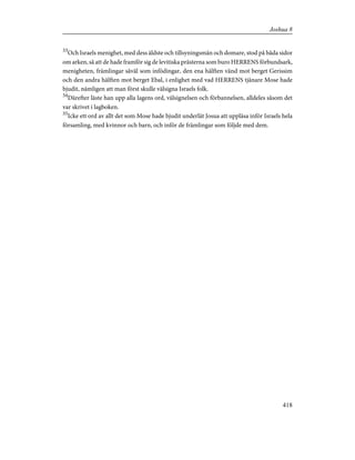 33
Och Israels menighet, med dess äldste och tillsyningsmän och domare, stod på båda sidor
om arken, så att de hade framför sig de levitiska prästerna som buro HERRENS förbundsark,
menigheten, främlingar såväl som infödingar, den ena hälften vänd mot berget Gerissim
och den andra hälften mot berget Ebal, i enlighet med vad HERRENS tjänare Mose hade
bjudit, nämligen att man först skulle välsigna Israels folk.
34
Därefter läste han upp alla lagens ord, välsignelsen och förbannelsen, alldeles såsom det
var skrivet i lagboken.
35
Icke ett ord av allt det som Mose hade bjudit underlät Josua att uppläsa inför Israels hela
församling, med kvinnor och barn, och inför de främlingar som följde med dem.
418
Joshua 8
 