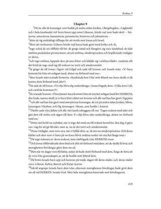 Chapter 9
1
Då nu alla de konungar som bodde på andra sidan Jordan, i Bergsbygden, i Låglandet
och i hela kustlandet vid Stora havet upp emot Libanon, hörde vad som hade skett -- het-
iterna, amoréerna, kananéerna, perisséerna, hivéerna och jebuséerna --
2
slöto de sig endräktigt tillhopa för att strida mot Josua och Israel.
3
Men när invånarna i Gibeon hörde vad Josua hade gjort med Jeriko och Ai,
4
togo också de sin tillflykt till list: de gingo åstad och föregåvo sig vara sändebud; de lade
utslitna packsäckar på sina åsnor, så ock utslitna, sönderspruckna och hopflickade vinläglar
av skinn,
5
och togo utslitna, lappade skor på sina fötter och klädde sig i utslitna kläder, varjämte allt
det bröd de togo med sig till reskost var torrt och söndersmulat.
6
Så gingo de till Josua i lägret vid Gilgal och sade till honom och Israels män: »Vi hava
kommit hit från ett avlägset land; sluten nu förbund med oss.»
7
Men Israels män svarade hivéerna: »Kanhända bon I här mitt ibland oss; huru skulle vi då
kunna sluta förbund med eder?»
8
Då sade de till Josua: »Vi vilja bliva dig underdåniga.» Josua frågade dem: »Vilka ären I då,
och varifrån kommen I?»
9
De svarade honom: »Dina tjänare hava kommit från ett mycket avlägset land för HERRENS,
din Guds, namns skull; ty vi hava hört ryktet om honom och allt vad han har gjort i Egypten
10
och allt vad han har gjort med amoréernas konungar, de två på andra sidan Jordan, Sihon,
konungen i Hesbon, och Og, konungen i Basan, som bodde i Astarot.
11
Därför sade våra äldste och alla vårt lands inbyggare till oss: 'Tagen reskost med eder och
gån dem till mötes och sägen till dem: Vi vilja bliva eder underdåniga, sluten nu förbund
med oss.'
12
Detta vårt bröd var nybakat, när vi togo det med oss till reskost hemifrån, den dag vi gåvo
oss i väg för att gå till eder; men se, nu är det torrt och söndersmulat.
13
Dessa vinläglar, som voro nya, när vi fyllde dem, se, de äro nu sönderspruckna. Och dessa
kläder och skor som vi hava på oss hava blivit utslitna under vår mycket långa resa.»
14
Då togo männen av deras reskost, men rådfrågade icke HERRENS mun.
15
Och Josua tillförsäkrade dem fred och slöt ett förbund med dem, att de skulle få leva; och
menighetens hövdingar gåvo dem sin ed.
16
Men när tre dagar voro förlidna, sedan de hade slutit förbund med dem, fingo de höra att
de voro från grannskapet, ja, att de bodde mitt ibland dem.
17
Då bröto Israels barn upp och kommo på tredje dagen till deras städer; och deras städer
voro: Gibeon, Kefira, Beerot och Kirjat-Jearim.
18
Likväl angrepo Israels barn dem icke, eftersom menighetens hövdingar hade givit dem
sin ed vid HERREN, Israels Gud. Men hela menigheten knorrade mot hövdingarna.
419
Joshua 9
 