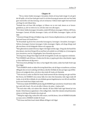 Chapter 10
1
Då nu Adoni-Sedek, konungen i Jerusalem, hörde att Josua hade intagit Ai och givit
det till spillo, och att han hade gjort med Ai och dess konung på samma sätt som han hade
gjort med Jeriko och dess konung, och att invånarna i Gibeon hade ingått fred med Israel
och fingo bo mitt ibland dem,
2
fruktade han och hans folk storligen, ty Gibeon var en stor stad, såsom en av konun-
gastäderna, ja, det var större än Ai, och dess män voro alla tappra.
3
Och Adoni-Sedek, konungen i Jerusalem, sände till Hoham, konungen i Hebron, till Piram,
konungen i Jarmut, till Jafia, konungen i Lakis, och till Debir, konungen i Eglon, och lät
säga:
4
»Kommen hitupp till mig och hjälpen mig, så att vi kunna slå gibeoniterna, ty de hava ingått
fred med Josua och Israels barn.»
5
Så församlade sig då de fem amoreiska konungarna, konungen i Jerusalem, konungen i
Hebron, konungen i Jarmut, konungen i Lakis, konungen i Eglon, och drogo ditupp med
alla sina härar; och de belägrade Gibeon och angrepo det.
6
Men gibeoniterna sände till Josua i lägret vid Gilgal och läto säga: »Drag icke din hand från
dina tjänare, utan kom hitupp till oss med hast och undsätt oss och hjälp oss, ty konungarna
över amoréerna, som bo i bergsbygden, hava församlat sig mot oss.»
7
Då drog Josua ditupp från Gilgal med allt sitt krigsfolk och alla sina tappraste stridsmän.
8
Och HERREN sade till Josua: »Frukta icke för dem, ty jag har givit dem i dina händer; ingen
av dem skall kunna stå dig emot.»
9
Och Josua kom plötsligt över dem, ty han tågade hela natten, sedan han hade brutit upp
från Gilgal.
10
Och HERREN sände en sådan förvirring bland dem, när de fingo se israeliterna, att dessa
tillfogade dem ett stort nederlag vid Gibeon; därefter förföljde de dem på vägen upp till Bet-
Horon och nedgjorde dem, och drevo dem ända till Aseka och Mackeda.
11
Och när de så, under sin flykt för Israel, hade kommit till den sluttning som går ned från
Bet-Horon, lät HERREN stora stenar falla över dem från himmelen, hela vägen ända till
Aseka, så att de blevo dödade; de som dödades genom hagelstenarna voro till och med flera
än de som Israels barn dräpte med svärd.
12
Och Josua talade till HERREN på den dag då HERREN gav amoréerna i Israels barns våld;
han sade inför Israel: »Du sol, stå stilla i Gibeon, du måne, i Ajalons dal!»
13
Då stod solen stilla, och månen blev stående, till dess folket hade tagit hämnd på sina
fiender. Detta finnes ju upptecknat i »Den redliges bok». Solen blev stående mitt på himmelen
nästan en hel dag och hastade icke att gå ned.
14
Aldrig har någon dag, varken förr eller senare, varit lik denna, i det att HERREN då lydde
en mans ord; ty HERREN stridde för Israel.
15
Och Josua med hela Israel vände tillbaka till lägret vid Gilgal.
421
Joshua 10
 