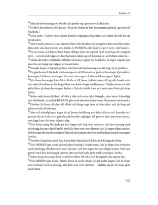 16
Men de fem konungarna flydde och gömde sig i grottan vid Mackeda.
17
Då blev det inberättat för Josua: »Man har funnit de fem konungarna gömda i grottan till
Mackeda.»
18
Josua sade: »Vältren stora stenar framför ingången till grottan, och sätten dit folk för att
bevaka den.
19
Men I andra, stannen icke, utan förföljen edra fiender, och nedgören dem som bliva efter;
låten dem icke komma in i sina städer, ty HERREN, eder Gud har givit dem i eder hand.»
20
Då nu Josua och Israels barn hade tillfogat dem ett mycket stort nederlag och nedgjort
dem -- varvid dock några av dem lyckades rädda sig och komma in i de befästa städerna --
21
vände allt folket välbehållet tillbaka till Josua i lägret vid Mackeda, ty ingen vågade mer
ens röra sin tunga mot någon av Israels barn.
22
Då sade Josua: »Öppnen grottan och fören de fem konungarna till mig, ut ur grottan.»
23
De gjorde så och förde de fem konungarna ut till honom ur grottan: konungen i Jerusalem,
konungen i Hebron, konungen i Jarmut, konungen i Lakis, och konungen i Eglon.
24
När dessa konungar hade blivit förda ut till Josua, kallade Josua till sig alla Israels män
och sade till anförarna för krigsfolket som hade dragit med honom: »Träden fram och sätt
edra fötter på dessa konungars halsar.» Och de trädde fram och satte sina fötter på deras
halsar.
25
Sedan sade Josua till dem: »Frukten icke och varen icke försagda, utan varen frimodiga
och oförfärade, ty så skall HERREN göra med alla sina fiender som I kommen i strid med.»
26
Därefter lät Josua slå dem till döds och hänga upp dem på fem pålar; och de fingo på
pålarna ända till aftonen.
27
Men vid solnedgången togos de på Josuas befallning ned från pålarna och kastades in i
grottan där de hade varit gömda; och framför ingången till grottan lade man stora stenar,
som ligga kvar där ännu i denna dag.
28
Och Josua intog Mackeda på den dagen och slog dess invånare och dess konung med
svärdsegg; han gav det till spillo med alla dem som voro därinne och lät ingen slippa undan.
Och han gjorde med konungen i Mackeda på samma sätt som han hade gjort med konungen
i Jeriko.
29
Därefter drog Josua med hela Israel från Mackeda till Libna och belägrade Libna.
30
Och HERREN gav också det och dess konung i Israels hand; och de slogo dess invånare
med svärdsegg, alla dem som voro därinne, och läto ingen därinne slippa undan. Och han
gjorde med dess konung på samma sätt som han hade gjort med konungen i Jeriko.
31
Sedan drog Josua med hela Israel från Libna till Lakis och belägrade och angrep det.
32
Och HERREN gav Lakis i Israels hand, så att de intogo det på andra dagen; och de slogo
dess invånare med svärdsegg, alla dem som voro därinne -- alldeles såsom de hade gjort
med Libna.
422
Joshua 10
 