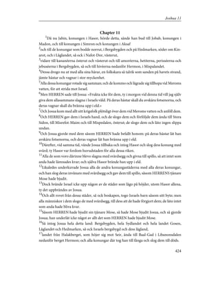 Chapter 11
1
Då nu Jabin, konungen i Hasor, hörde detta, sände han bud till Jobab, konungen i
Madon, och till konungen i Simron och konungen i Aksaf
2
och till de konungar som bodde norrut, i Bergsbygden och på Hedmarken, söder om Kin-
arot, och i Låglandet, så ock i Nafot-Dor, västerut,
3
vidare till kananéerna österut och västerut och till amoréerna, hetiterna, perisséerna och
jebuséerna i Bergsbygden, så och till hivéerna nedanför Hermon, i Mispalandet.
4
Dessa drogo nu ut med alla sina härar, en folkskara så talrik som sanden på havets strand,
jämte hästar och vagnar i stor myckenhet.
5
Alla dessa konungar rotade sig samman; och de kommo och lägrade sig tillhopa vid Meroms
vatten, för att strida mot Israel.
6
Men HERREN sade till Josua: »Frukta icke för dem, ty i morgon vid denna tid vill jag själv
giva dem allasammans slagna i Israels våld. På deras hästar skall du avskära fotsenorna, och
deras vagnar skall du bränna upp i eld.»
7
Och Josua kom med allt sitt krigsfolk plötsligt över dem vid Meroms vatten och anföll dem.
8
Och HERREN gav dem i Israels hand, och de slogo dem och förföljde dem ända till Stora
Sidon, till Misrefot-Maim och till Mispedalen, österut; de slogo dem och läto ingen slippa
undan.
9
Och Josua gjorde med dem såsom HERREN hade befallt honom: på deras hästar lät han
avskära fotsenorna, och deras vagnar lät han bränna upp i eld.
10
Därefter, vid samma tid, vände Josua tillbaka och intog Hasor och slog dess konung med
svärd; ty Hasor var fordom huvudstaden för alla dessa riken.
11
Alla de som voro därinne blevo slagna med svärdsegg och givna till spillo, så att intet som
anda hade lämnades kvar; och själva Hasor brände han upp i eld.
12
Likaledes underkuvade Josua alla de andra konungastäderna med alla deras konungar,
och han slog deras invånare med svärdsegg och gav dem till spillo, såsom HERRENS tjänare
Mose hade bjudit.
13
Dock brände Israel icke upp någon av de städer som lågo på höjder, utom Hasor allena,
ty det uppbrändes av Josua.
14
Och allt rovet från dessa städer, så ock boskapen, togo Israels barn såsom sitt byte; men
alla människor i dem slogo de med svärdsegg, till dess att de hade förgjort dem; de läto intet
som anda hade bliva kvar.
15
Såsom HERREN hade bjudit sin tjänare Mose, så hade Mose bjudit Josua, och så gjorde
Josua; han underlät icke något av allt det som HERREN hade bjudit Mose.
16
Så intog Josua hela detta land: Bergsbygden, hela Sydlandet och hela landet Gosen,
Låglandet och Hedmarken, så ock Israels bergsbygd och dess lågland,
17
landet från Halakberget, som höjer sig mot Seir, ända till Baal-Gad i Libanonsdalen
nedanför berget Hermon; och alla konungar där tog han till fånga och slog dem till döds.
424
Joshua 11
 
