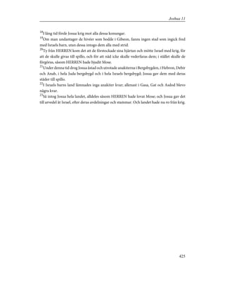 18
I lång tid förde Josua krig mot alla dessa konungar.
19
Om man undantager de hivéer som bodde i Gibeon, fanns ingen stad som ingick fred
med Israels barn, utan dessa intogo dem alla med strid.
20
Ty från HERREN kom det att de förstockade sina hjärtan och mötte Israel med krig, för
att de skulle givas till spillo, och för att nåd icke skulle vederfaras dem; i stället skulle de
förgöras, såsom HERREN hade bjudit Mose.
21
Under denna tid drog Josua åstad och utrotade anakiterna i Bergsbygden, i Hebron, Debir
och Anab, i hela Juda bergsbygd och i hela Israels bergsbygd; Josua gav dem med deras
städer till spillo.
22
I Israels barns land lämnades inga anakiter kvar; allenast i Gasa, Gat och Asdod blevo
några kvar.
23
Så intog Josua hela landet, alldeles såsom HERREN hade lovat Mose; och Josua gav det
till arvedel åt Israel, efter deras avdelningar och stammar. Och landet hade nu ro från krig.
425
Joshua 11
 