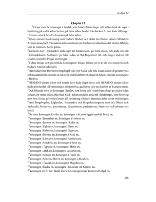 Chapter 12
1
Dessa voro de konungar i landet, som Israels barn slogo, och vilkas land de togo i
besittning på andra sidan Jordan, på östra sidan, landet från bäcken Arnon ända till berget
Hermon, så ock hela Hedmarken på östra sidan:
2
Sihon, amoréernas konung, som bodde i Hesbon och rådde över landet Aroer vid bäcken
Arnons strand och från dalens mitt, samt över ena hälften av Gilead ända till bäcken Jabbok,
som är Ammons barns gräns,
3
ävensom över Hedmarken ända upp till Kinarotsjön, på östra sidan, och ända ned till
Hedmarkshavet, Salthavet, på östra sidan, åt Bet-Hajesimot till, och längre söderut till
trakten nedanför Pisgas sluttningar.
4
Vidare intogo de Ogs område, konungens i Basan, vilken var en av de sista rafaéerna och
bodde i Astarot och Edrei.
5
Han rådde över Hermons bergsbygd och över Salka och hela Basan ända till gesuréernas
och maakatéernas område, så ock över andra hälften av Gilead, till Sihons område, konungens
i Hesbon.
6
HERRENS tjänare Mose och Israels barn hade slagit dessa; och HERRENS tjänare Mose
hade givit landet till besittning åt rubeniterna, gaditerna och ena hälften av Manasse stam.
7
Och följande voro de konungar i landet, som Josua och Israels barn slogo på andra sidan
Jordan, på västra sidan, från Baal-Gad i Libanonsdalen ända till Halakberget, som höjer sig
mot Seir. (Josua gav sedan landet till besittning åt Israels stammar, efter deras avdelningar,
8
såväl Bergsbygden, Låglandet, Hedmarken och Bergssluttningarna som ock Öknen och
Sydlandet, hetiternas, amoréernas, kananéernas, perisséernas, hivéernas och jebuséernas
land.)
9
De voro: konungen i Jeriko en, konungen i Ai, som ligger bredvid Betel, en,
10
konungen i Jerusalem en, konungen i Hebron en,
11
konungen i Jarmut en, konungen i Lakis en,
12
konungen i Eglon en, konungen i Geser en,
13
konungen i Debir en, konungen i Geder en,
14
konungen i Horma en, konungen i Arad en,
15
konungen i Libna en, konungen i Adullam en,
16
konungen i Mackeda en, konungen i Betel en,
17
konungen i Tappua en, konungen i Hefer en,
18
konungen i Afek en, konungen i Lassaron en,
19
konungen i Madon en, konungen i Hasor en,
20
konungen i Simron-Meron en, konungen i Aksaf en,
21
konungen i Taanak en, konungen i Megiddo en,
22
konungen i Kedes en, konungen i Jokneam vid Karmel en,
23
konungen över Dor i Nafat-Dor en, konungen över Goim vid Gilgal en,
426
Joshua 12
 