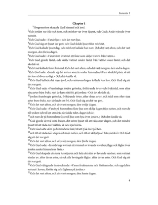 Chapter 1
1
I begynnelsen skapade Gud himmel och jord.
2
Och jorden var öde och tom, och mörker var över djupet, och Guds Ande svävade över
vattnet.
3
Och Gud sade: »Varde ljus»; och det vart ljus.
4
Och Gud såg att ljuset var gott; och Gud skilde ljuset från mörkret.
5
Och Gud kallade ljuset dag, och mörkret kallade han natt. Och det vart afton, och det vart
morgon, den första dagen.
6
Och Gud sade: »Varde mitt i vattnet ett fäste som skiljer vatten från vatten.»
7
Och Gud gjorde fästet, och skilde vattnet under fästet från vattnet ovan fästet; och det
skedde så.
8
Och Gud kallade fästet himmel. Och det vart afton, och det vart morgon, den andra dagen.
9
Och Gud sade: »Samle sig det vatten som är under himmelen till en särskild plats, så att
det torra bliver synligt.» Och det skedde så.
10
Och Gud kallade det torra jord, och vattensamlingen kallade han hav. Och Gud såg att
det var gott.
11
Och Gud sade: »Frambringe jorden grönska, fröbärande örter och fruktträd, som efter
sina arter bära frukt, vari de hava sitt frö, på jorden.» Och det skedde så;
12
jorden frambragte grönska, fröbärande örter, efter deras arter, och träd som efter sina
arter buro frukt, vari de hade sitt frö. Och Gud såg att det var gott.
13
Och det vart afton, och det vart morgon, den tredje dagen.
14
Och Gud sade: »Varde på himmelens fäste ljus som skilja dagen från natten, och vare de
till tecken och till att utmärka särskilda tider, dagar och år,
15
och vare de på himmelens fäste till ljus som lysa över jorden.» Och det skedde så;
16
Gud gjorde de två stora ljusen, det större ljuset till att råda över dagen, och det mindre
ljuset till att råda över natten, så ock stjärnorna.
17
Och Gud satte dem på himmelens fäste till att lysa över jorden,
18
och till att råda över dagen och över natten, och till att skilja ljuset från mörkret. Och Gud
såg att det var gott.
19
Och det vart afton, och det vart morgon, den fjärde dagen.
20
Och Gud sade: »Frambringe vattnet ett vimmel av levande varelser; flyge ock fåglar över
jorden under himmelens fäste.»
21
Och Gud skapade de stora havsdjuren och hela det stim av levande varelser, som vattnet
vimlar av, efter deras arter, så ock alla bevingade fåglar, efter deras arter. Och Gud såg att
det var gott.
22
Och Gud välsignade dem och sade: »Varen fruktsamma och föröken eder, och uppfyllen
vattnet i haven; föröke sig ock fåglarna på jorden.»
23
Och det vart afton, och det vart morgon, den femte dagen.
4
Genesis 1
 