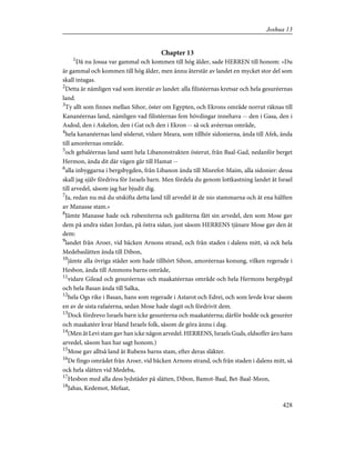 Chapter 13
1
Då nu Josua var gammal och kommen till hög ålder, sade HERREN till honom: »Du
är gammal och kommen till hög ålder, men ännu återstår av landet en mycket stor del som
skall intagas.
2
Detta är nämligen vad som återstår av landet: alla filistéernas kretsar och hela gesuréernas
land.
3
Ty allt som finnes mellan Sihor, öster om Egypten, och Ekrons område norrut räknas till
Kananéernas land, nämligen vad filistéernas fem hövdingar innehava -- den i Gasa, den i
Asdod, den i Askelon, den i Gat och den i Ekron -- så ock avéernas område,
4
hela kananéernas land söderut, vidare Meara, som tillhör sidonierna, ända till Afek, ända
till amoréernas område.
5
och gebaléernas land samt hela Libanonstrakten österut, från Baal-Gad, nedanför berget
Hermon, ända dit där vägen går till Hamat --
6
alla inbyggarna i bergsbygden, från Libanon ända till Misrefot-Maim, alla sidonier: dessa
skall jag själv fördriva för Israels barn. Men fördela du genom lottkastning landet åt Israel
till arvedel, såsom jag har bjudit dig.
7
Ja, redan nu må du utskifta detta land till arvedel åt de nio stammarna och åt ena hälften
av Manasse stam.»
8
Jämte Manasse hade ock rubeniterna och gaditerna fått sin arvedel, den som Mose gav
dem på andra sidan Jordan, på östra sidan, just såsom HERRENS tjänare Mose gav den åt
dem:
9
landet från Aroer, vid bäcken Arnons strand, och från staden i dalens mitt, så ock hela
Medebaslätten ända till Dibon,
10
jämte alla övriga städer som hade tillhört Sihon, amoréernas konung, vilken regerade i
Hesbon, ända till Ammons barns område,
11
vidare Gilead och gesuréernas och maakatéernas område och hela Hermons bergsbygd
och hela Basan ända till Salka,
12
hela Ogs rike i Basan, hans som regerade i Astarot och Edrei, och som levde kvar såsom
en av de sista rafaéerna, sedan Mose hade slagit och fördrivit dem.
13
Dock fördrevo Israels barn icke gesuréerna och maakatéerna; därför bodde ock gesuréer
och maakatéer kvar bland Israels folk, såsom de göra ännu i dag.
14
(Men åt Levi stam gav han icke någon arvedel. HERRENS, Israels Guds, eldsoffer äro hans
arvedel, såsom han har sagt honom.)
15
Mose gav alltså land åt Rubens barns stam, efter deras släkter.
16
De fingo området från Aroer, vid bäcken Arnons strand, och från staden i dalens mitt, så
ock hela slätten vid Medeba,
17
Hesbon med alla dess lydstäder på slätten, Dibon, Bamot-Baal, Bet-Baal-Meon,
18
Jahas, Kedemot, Mefaat,
428
Joshua 13
 