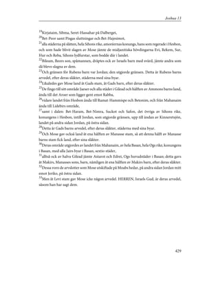 19
Kirjataim, Sibma, Seret-Hassahar på Dalberget,
20
Bet-Peor samt Pisgas sluttningar och Bet-Hajesimot,
21
alla städerna på slätten, hela Sihons rike, amoréernas konungs, hans som regerade i Hesbon,
och som hade blivit slagen av Mose jämte de midjanitiska hövdingarna Evi, Rekem, Sur,
Hur och Reba, Sihons lydfurstar, som bodde där i landet.
22
Bileam, Beors son, spåmannen, dräptes ock av Israels barn med svärd, jämte andra som
då blevo slagna av dem.
23
Och gränsen för Rubens barn var Jordan; den utgjorde gränsen. Detta är Rubens barns
arvedel, efter deras släkter, städerna med sina byar.
24
Likaledes gav Mose land åt Gads stam, åt Gads barn, efter deras släkter.
25
De fingo till sitt område Jaeser och alla städer i Gilead och hälften av Ammons barns land,
ända till det Aroer som ligger gent emot Rabba,
26
vidare landet från Hesbon ända till Ramat-Hammispe och Betonim, och från Mahanaim
ända till Lidebirs område,
27
samt i dalen: Bet-Haram, Bet-Nimra, Suckot och Safon, det övriga av Sihons rike,
konungens i Hesbon, intill Jordan, som utgjorde gränsen, upp till ändan av Kinneretsjön,
landet på andra sidan Jordan, på östra sidan.
28
Detta är Gads barns arvedel, efter deras släkter, städerna med sina byar.
29
Och Mose gav också land åt ena hälften av Manasse stam, så att denna hälft av Manasse
barns stam fick land, efter sina släkter.
30
Deras område utgjordes av landet från Mahanaim, av hela Basan, hela Ogs rike, konungens
i Basan, med alla Jairs byar i Basan, sextio städer,
31
alltså ock av halva Gilead jämte Astarot och Edrei, Ogs huvudstäder i Basan; detta gavs
åt Makirs, Manasses sons, barn, nämligen åt ena hälften av Makirs barn, efter deras släkter.
32
Dessa voro de arvslotter som Mose utskiftade på Moabs hedar, på andra sidan Jordan mitt
emot Jeriko, på östra sidan.
33
Men åt Levi stam gav Mose icke någon arvedel. HERREN, Israels Gud, är deras arvedel,
såsom han har sagt dem.
429
Joshua 13
 