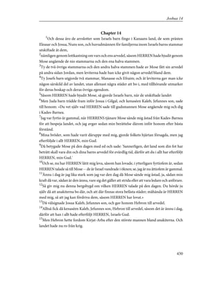 Chapter 14
1
Och dessa äro de arvslotter som Israels barn fingo i Kanaans land, de som prästen
Eleasar och Josua, Nuns son, och huvudmännen för familjerna inom Israels barns stammar
utskiftade åt dem,
2
nämligen genom lottkastning om vars och ens arvedel, såsom HERREN hade bjudit genom
Mose angående de nio stammarna och den ena halva stammen.
3
Ty de två övriga stammarna och den andra halva stammen hade av Mose fått sin arvedel
på andra sidan Jordan, men leviterna hade han icke givit någon arvedel bland dem.
4
Ty Josefs barn utgjorde två stammar, Manasse och Efraim; och åt leviterna gav man icke
någon särskild del av landet, utan allenast några städer att bo i, med tillhörande utmarker
för deras boskap och deras övriga egendom.
5
Såsom HERREN hade bjudit Mose, så gjorde Israels barn, när de utskiftade landet
6
Men Juda barn trädde fram inför Josua i Gilgal, och kenaséen Kaleb, Jefunnes son, sade
till honom: »Du vet själv vad HERREN sade till gudsmannen Mose angående mig och dig
i Kades-Barnea.
7
Jag var fyrtio år gammal, när HERRENS tjänare Mose sände mig åstad från Kades-Barnea
för att bespeja landet, och jag avgav sedan min berättelse därom inför honom efter bästa
förstånd.
8
Mina bröder, som hade varit däruppe med mig, gjorde folkets hjärtan försagda, men jag
efterföljde i allt HERREN, min Gud.
9
Då betygade Mose på den dagen med ed och sade: 'Sannerligen, det land som din fot har
beträtt skall vara din och dina barns arvedel för evärdlig tid, därför att du i allt har efterföljt
HERREN, min Gud.'
10
Och se, nu har HERREN låtit mig leva, såsom han lovade, i ytterligare fyrtiofem år, sedan
HERREN talade så till Mose -- de år Israel vandrade i öknen; se, jag är nu åttiofem år gammal.
11
Ännu i dag är jag lika stark som jag var den dag då Mose sände mig åstad, ja, sådan min
kraft då var, sådan är den ännu, vare sig det gäller att strida eller att vara ledare och anförare.
12
Så giv mig nu denna bergsbygd om vilken HERREN talade på den dagen. Du hörde ju
själv då att anakiterna bo där, och att där finnas stora befästa städer; måhända är HERREN
med mig, så att jag kan fördriva dem, såsom HERREN har lovat.»
13
Då välsignade Josua Kaleb, Jefunnes son, och gav honom Hebron till arvedel.
14
Alltså fick då kenaséen Kaleb, Jefunnes son, Hebron till arvedel, såsom det är ännu i dag,
därför att han i allt hade efterföljt HERREN, Israels Gud.
15
Men Hebron hette fordom Kirjat-Arba efter den störste mannen bland anakiterna. Och
landet hade nu ro från krig.
430
Joshua 14
 