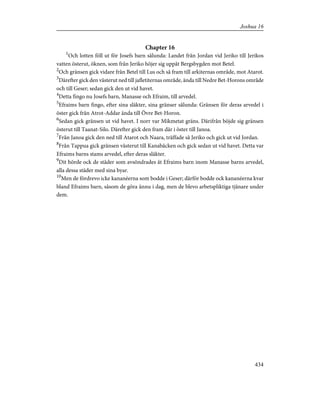 Chapter 16
1
Och lotten föll ut för Josefs barn sålunda: Landet från Jordan vid Jeriko till Jerikos
vatten österut, öknen, som från Jeriko höjer sig uppåt Bergsbygden mot Betel.
2
Och gränsen gick vidare från Betel till Lus och så fram till arkiternas område, mot Atarot.
3
Därefter gick den västerut ned till jafletiternas område, ända till Nedre Bet-Horons område
och till Geser; sedan gick den ut vid havet.
4
Detta fingo nu Josefs barn, Manasse och Efraim, till arvedel.
5
Efraims barn fingo, efter sina släkter, sina gränser sålunda: Gränsen för deras arvedel i
öster gick från Atrot-Addar ända till Övre Bet-Horon.
6
Sedan gick gränsen ut vid havet. I norr var Mikmetat gräns. Därifrån böjde sig gränsen
österut till Taanat-Silo. Därefter gick den fram där i öster till Janoa.
7
Från Janoa gick den ned till Atarot och Naara, träffade så Jeriko och gick ut vid Jordan.
8
Från Tappua gick gränsen västerut till Kanabäcken och gick sedan ut vid havet. Detta var
Efraims barns stams arvedel, efter deras släkter.
9
Dit hörde ock de städer som avsöndrades åt Efraims barn inom Manasse barns arvedel,
alla dessa städer med sina byar.
10
Men de fördrevo icke kananéerna som bodde i Geser; därför bodde ock kananéerna kvar
bland Efraims barn, såsom de göra ännu i dag, men de blevo arbetspliktiga tjänare under
dem.
434
Joshua 16
 