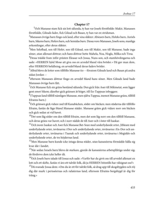 Chapter 17
1
Och Manasse stam fick sin lott sålunda, ty han var Josefs förstfödde: Makir, Manasses
förstfödde, Gileads fader, fick Gilead och Basan, ty han var en stridsman.
2
Manasses övriga barn fingo ock land, efter sina släkter: Abiesers barn, Heleks barn, Asriels
barn, Sikems barn, Hefers barn, och Semidas barn. Dessa voro Manasses, Josefs sons, manliga
avkomlingar, efter deras släkter.
3
Men Selofhad, son till Hefer, son till Gilead, son till Makir, son till Manasse, hade inga
söner, utan allenast döttrar; och hans döttrar hette Mahela, Noa, Hogla, Milka och Tirsa.
4
Dessa trädde fram inför prästen Eleasar och Josua, Nuns son, och stamhövdingarna och
sade: »HERREN bjöd Mose att giva oss en arvedel bland våra bröder.» Då gav man dem,
efter HERRENS befallning, en arvedel bland deras faders bröder.
5
Alltså blevo de lotter som tillföllo Manasse tio -- förutom Gileads land och Basan på andra
sidan Jordan --
6
eftersom Manasses döttrar fingo en arvedel bland hans söner. Men Gileads land hade
Manasses övriga barn fått.
7
Och Manasse fick sin gräns bestämd sålunda: Den gick från Aser till Mikmetat, som ligger
gent emot Sikem; därefter gick gränsen åt höger, till En-Tappuas inbyggare.
8
(Tappuas land tillföll nämligen Manasse, men själva Tappua, inemot Manasse gräns, tillföll
Efraims barn.)
9
Och gränsen gick vidare ned till Kanabäcken, söder om bäcken; men städerna där tillföllo
Efraim, fastän de lågo bland Manasse städer. Manasse gräns gick vidare norr om bäcken
och gick sedan ut vid havet.
10
Det som låg söder om den tillföll Efraim, men det som låg norr om den tillföll Manasse,
och deras gräns var havet; och i norr nådde de till Aser och i öster till Isaskar.
11
Och inom Isaskar och Aser fick Manasse Bet-Sean med underlydande orter, Jibleam med
underlydande orter, invånarna i Dor och underlydande orter, invånarna i En-Dor och un-
derlydande orter, invånarna i Taanak och underlydande orter, invånarna i Megiddo och
underlydande orter, de tre höjdernas land.
12
Men Manasse barn kunde icke intaga dessa städer, utan kananéerna förmådde hålla sig
kvar där i landet.
13
När sedan Israels barn blevo de starkare, gjorde de kananéerna arbetspliktiga under sig;
de fördrevo dem icke heller då.
14
Och Josefs barn talade till Josua och sade: »Varför har du givit oss till arvedel allenast en
lott och ett skifte, fastän vi äro ett talrikt folk, då ju HERREN hitintills har välsignat oss?»
15
Då svarade Josua dem: »Om du är ett för talrikt folk, så drag upp till skogsbygden och röj
dig där mark i perisséernas och rafaéernas land, eftersom Efraims bergsbygd är dig för
trång.»
435
Joshua 17
 