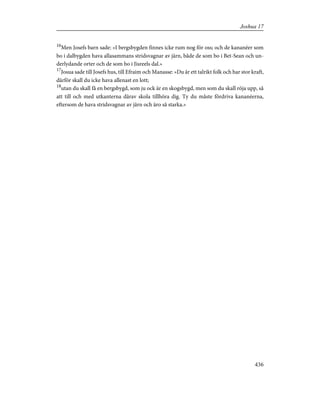 16
Men Josefs barn sade: »I bergsbygden finnes icke rum nog för oss; och de kananéer som
bo i dalbygden hava allasammans stridsvagnar av järn, både de som bo i Bet-Sean och un-
derlydande orter och de som bo i Jisreels dal.»
17
Josua sade till Josefs hus, till Efraim och Manasse: »Du är ett talrikt folk och har stor kraft,
därför skall du icke hava allenast en lott;
18
utan du skall få en bergsbygd, som ju ock är en skogsbygd, men som du skall röja upp, så
att till och med utkanterna därav skola tillhöra dig. Ty du måste fördriva kananéerna,
eftersom de hava stridsvagnar av järn och äro så starka.»
436
Joshua 17
 
