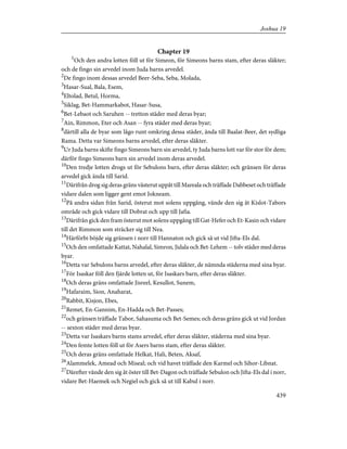 Chapter 19
1
Och den andra lotten föll ut för Simeon, för Simeons barns stam, efter deras släkter;
och de fingo sin arvedel inom Juda barns arvedel.
2
De fingo inom dessas arvedel Beer-Seba, Seba, Molada,
3
Hasar-Sual, Bala, Esem,
4
Eltolad, Betul, Horma,
5
Siklag, Bet-Hammarkabot, Hasar-Susa,
6
Bet-Lebaot och Saruhen -- tretton städer med deras byar;
7
Ain, Rimmon, Eter och Asan -- fyra städer med deras byar;
8
därtill alla de byar som lågo runt omkring dessa städer, ända till Baalat-Beer, det sydliga
Rama. Detta var Simeons barns arvedel, efter deras släkter.
9
Ur Juda barns skifte fingo Simeons barn sin arvedel, ty Juda barns lott var för stor för dem;
därför fingo Simeons barn sin arvedel inom deras arvedel.
10
Den tredje lotten drogs ut för Sebulons barn, efter deras släkter; och gränsen för deras
arvedel gick ända till Sarid.
11
Därifrån drog sig deras gräns västerut uppåt till Mareala och träffade Dabbeset och träffade
vidare dalen som ligger gent emot Jokneam.
12
På andra sidan från Sarid, österut mot solens uppgång, vände den sig åt Kislot-Tabors
område och gick vidare till Dobrat och upp till Jafia.
13
Därifrån gick den fram österut mot solens uppgång till Gat-Hefer och Et-Kasin och vidare
till det Rimmon som sträcker sig till Nea.
14
Härförbi böjde sig gränsen i norr till Hannaton och gick så ut vid Jifta-Els dal.
15
Och den omfattade Kattat, Nahalal, Simron, Jidala och Bet-Lehem -- tolv städer med deras
byar.
16
Detta var Sebulons barns arvedel, efter deras släkter, de nämnda städerna med sina byar.
17
För Isaskar föll den fjärde lotten ut, för Isaskars barn, efter deras släkter.
18
Och deras gräns omfattade Jisreel, Kesullot, Sunem,
19
Hafaraim, Sion, Anaharat,
20
Rabbit, Kisjon, Ebes,
21
Remet, En-Gannim, En-Hadda och Bet-Passes;
22
och gränsen träffade Tabor, Sahasuma och Bet-Semes; och deras gräns gick ut vid Jordan
-- sexton städer med deras byar.
23
Detta var Isaskars barns stams arvedel, efter deras släkter, städerna med sina byar.
24
Den femte lotten föll ut för Asers barns stam, efter deras släkter.
25
Och deras gräns omfattade Helkat, Hali, Beten, Aksaf,
26
Alammelek, Amead och Miseal; och vid havet träffade den Karmel och Sihor-Libnat.
27
Därefter vände den sig åt öster till Bet-Dagon och träffade Sebulon och Jifta-Els dal i norr,
vidare Bet-Haemek och Negiel och gick så ut till Kabul i norr.
439
Joshua 19
 