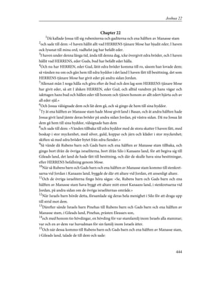 Chapter 22
1
Då kallade Josua till sig rubeniterna och gaditerna och ena hälften av Manasse stam
2
och sade till dem: »I haven hållit allt vad HERRENS tjänare Mose har bjudit eder; I haven
ock lyssnat till mina ord, vadhelst jag har befallt eder.
3
I haven under denna långa tid, ända till denna dag, icke övergivit edra bröder, och I haven
hållit vad HERRENS, eder Guds, bud har befallt eder hålla.
4
Och nu har HERREN, eder Gud, låtit edra bröder komma till ro, såsom han lovade dem;
så vänden nu om och gån hem till edra hyddor i det land I haven fått till besittning, det som
HERRENS tjänare Mose har givit eder på andra sidan Jordan.
5
Allenast mån I noga hålla och göra efter de bud och den lag som HERRENS tjänare Mose
har givit eder, så att I älsken HERREN, eder Gud, och alltid vandren på hans vägar och
iakttagen hans bud och hållen eder till honom och tjänen honom av allt edert hjärta och av
all eder själ.»
6
Och Josua välsignade dem och lät dem gå, och så gingo de hem till sina hyddor.
7
Ty åt ena hälften av Manasse stam hade Mose givit land i Basan, och åt andra hälften hade
Josua givit land jämte deras bröder på andra sidan Jordan, på västra sidan. Då nu Josua lät
dem gå hem till sina hyddor, välsignade han dem
8
och sade till dem: »Vänden tillbaka till edra hyddor med de stora skatter I haven fått, med
boskap i stor myckenhet, med silver, guld, koppar och järn och kläder i stor myckenhet;
skiften så med edra bröder bytet från edra fiender.»
9
Så vände då Rubens barn och Gads barn och ena hälften av Manasse stam tillbaka, och
gingo bort ifrån de övriga israeliterna, bort ifrån Silo i Kanaans land, för att begiva sig till
Gileads land, det land de hade fått till besittning, och där de skulle hava sina besittningar,
efter HERRENS befallning genom Mose.
10
När så Rubens barn och Gads barn och ena hälften av Manasse stam kommo till stenkret-
sarna vid Jordan i Kanaans land, byggde de där ett altare vid Jordan, ett ansenligt altare.
11
Och de övriga israeliterna fingo höra sägas: »Se, Rubens barn och Gads barn och ena
hälften av Manasse stam hava byggt ett altare mitt emot Kanaans land, i stenkretsarna vid
Jordan, på andra sidan om de övriga israeliternas område.»
12
När Israels barn hörde detta, församlade sig deras hela menighet i Silo för att draga upp
till strid mot dem.
13
Därefter sände Israels barn Pinehas till Rubens barn och Gads barn och ena hälften av
Manasse stam, i Gileads land, Pinehas, prästen Eleasars son,
14
och med honom tio hövdingar, en hövding för var stamfamilj inom Israels alla stammar;
var och en av dem var huvudman för sin familj inom Israels ätter.
15
Och när dessa kommo till Rubens barn och Gads barn och ena hälften av Manasse stam,
i Gileads land, talade de till dem och sade:
444
Joshua 22
 