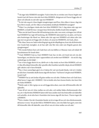 16
»Så säger hela HERRENS menighet: Vad är detta för en otrohet som I haven begått mot
Israels Gud, då I haven vänt eder bort ifrån HERREN, därigenom att I haven byggt eder ett
altare och sålunda nu satt eder upp mot HERREN?
17
Är det icke nog att vi hava begått missgärningen med Peor, från vilken vi ännu i dag icke
hava blivit renade, och för vilken en hemsökelse drabbade HERRENS menighet?
18
Viljen I nu ytterligare vända eder bort ifrån HERREN? Om I i dag sätten eder upp mot
HERREN, så skall förvisso i morgon hans förtörnelse drabba Israels hela menighet.
19
Men om det land I haven fått till besittning tyckes eder vara orent, så dragen över till det
land HERREN har tagit till besittning, där HERRENS tabernakel har sin plats, och haven
edra besittningar där bland oss. Sätten eder icke upp mot HERREN och sätten eder icke
upp mot oss genom att bygga eder ett altare, ett annat än HERRENS, vår Guds, altare.
20
När Akan, Seras son, hade trolöst förgripit sig på det tillspillogivna, kom icke då förtörnelse
över Israels hela menighet, så att han själv icke blev den ende som förgicks genom den
missgärningen?
21
Då svarade Rubens barn och Gads barn och ena hälften av Manasse stam och talade till
huvudmännen för Israels ätter:
22
»Gud, HERREN Gud, ja, Gud, HERREN Gud, han vet det, och Israel må ock veta det:
Sannerligen, om detta har skett i upproriskhet och otrohet mot HERREN -- du må då i dag
undandraga oss din hjälp! --
23
om vi hava byggt altaret åt oss, därför att vi vilja vända oss bort ifrån HERREN, och om
vi vilja offra därpå brännoffer eller spisoffer eller frambära tackoffer därpå, då må HERREN
själv utkräva vad vi hava förskyllt.
24
Nej, vi hava sannerligen gjort så av fruktan för vad som kunde hända, i det att vi tänkte
att edra barn i framtiden skulle kunna säga till våra barn: 'Vad haven I att göra med HERREN,
Israels Gud?
25
HERREN har ju satt Jordan till gräns mellan oss och eder, I Rubens barn och Gads barn;
alltså haven I ingen del i HERREN.' Och så skulle edra barn kunna hindra våra barn från
att frukta HERREN.
26
Därför sade vi: Må vi gripa oss an och bygga detta altare, men icke till brännoffer eller till
slaktoffer,
27
utan till att vara ett vittne mellan oss och eder, och mellan bådas efterkommande efter
oss, att vi vilja förrätta HERRENS tjänst inför hans ansikte med våra brännoffer och slaktoffer
och tackoffer, så att edra barn i framtiden icke kunna säga till våra barn: 'I haven ingen del
i HERREN.'
28
Och vi tänkte: Om det i framtiden händer att de så säga till oss och våra efterkommande,
då kunna vi svara: 'Sen på den bild av HERRENS altare, som våra fäder hava gjort, men icke
till brännoffer eller till slaktoffer, utan till att vara ett vittne mellan oss och eder.'
445
Joshua 22
 