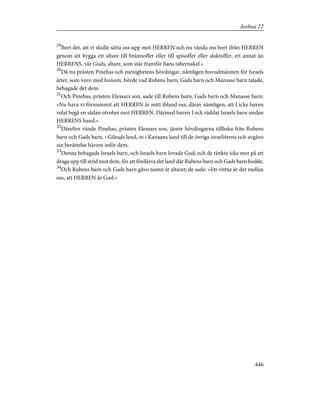 29
Bort det, att vi skulle sätta oss upp mot HERREN och nu vända oss bort ifrån HERREN
genom att bygga ett altare till brännoffer eller till spisoffer eller slaktoffer, ett annat än
HERRENS, vår Guds, altare, som står framför hans tabernakel.»
30
Då nu prästen Pinehas och menighetens hövdingar, nämligen huvudmännen för Israels
ätter, som voro med honom, hörde vad Rubens barn, Gads barn och Manasse barn talade,
behagade det dem.
31
Och Pinehas, prästen Eleasars son, sade till Rubens barn, Gads barn och Manasse barn:
»Nu hava vi förnummit att HERREN är mitt ibland oss, därav nämligen, att I icke haven
velat begå en sådan otrohet mot HERREN. Därmed haven I ock räddat Israels barn undan
HERRENS hand.»
32
Därefter vände Pinehas, prästen Eleasars son, jämte hövdingarna tillbaka från Rubens
barn och Gads barn, i Gileads land, in i Kanaans land till de övriga israeliterna och avgåvo
sin berättelse härom inför dem.
33
Denna behagade Israels barn, och Israels barn lovade Gud; och de tänkte icke mer på att
draga upp till strid mot dem, för att fördärva det land där Rubens barn och Gads barn bodde.
34
Och Rubens barn och Gads barn gåvo namn åt altaret; de sade: »Ett vittne är det mellan
oss, att HERREN är Gud.»
446
Joshua 22
 