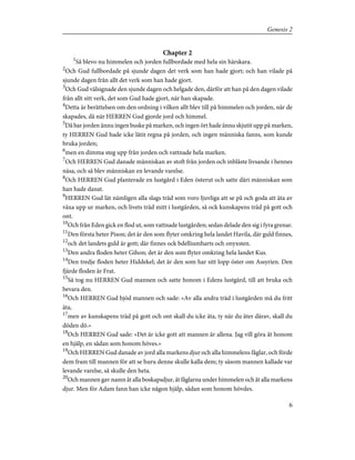Chapter 2
1
Så blevo nu himmelen och jorden fullbordade med hela sin härskara.
2
Och Gud fullbordade på sjunde dagen det verk som han hade gjort; och han vilade på
sjunde dagen från allt det verk som han hade gjort.
3
Och Gud välsignade den sjunde dagen och helgade den, därför att han på den dagen vilade
från allt sitt verk, det som Gud hade gjort, när han skapade.
4
Detta är berättelsen om den ordning i vilken allt blev till på himmelen och jorden, när de
skapades, då när HERREN Gud gjorde jord och himmel.
5
Då bar jorden ännu ingen buske på marken, och ingen ört hade ännu skjutit upp på marken,
ty HERREN Gud hade icke låtit regna på jorden, och ingen människa fanns, som kunde
bruka jorden;
6
men en dimma steg upp från jorden och vattnade hela marken.
7
Och HERREN Gud danade människan av stoft från jorden och inblåste livsande i hennes
näsa, och så blev människan en levande varelse.
8
Och HERREN Gud planterade en lustgård i Eden österut och satte däri människan som
han hade danat.
9
HERREN Gud lät nämligen alla slags träd som voro ljuvliga att se på och goda att äta av
växa upp ur marken, och livets träd mitt i lustgården, så ock kunskapens träd på gott och
ont.
10
Och från Eden gick en flod ut, som vattnade lustgården; sedan delade den sig i fyra grenar.
11
Den första heter Pison; det är den som flyter omkring hela landet Havila, där guld finnes,
12
och det landets guld är gott; där finnes ock bdelliumharts och onyxsten.
13
Den andra floden heter Gihon; det är den som flyter omkring hela landet Kus.
14
Den tredje floden heter Hiddekel; det är den som har sitt lopp öster om Assyrien. Den
fjärde floden är Frat.
15
Så tog nu HERREN Gud mannen och satte honom i Edens lustgård, till att bruka och
bevara den.
16
Och HERREN Gud bjöd mannen och sade: »Av alla andra träd i lustgården må du fritt
äta,
17
men av kunskapens träd på gott och ont skall du icke äta, ty när du äter därav, skall du
döden dö.»
18
Och HERREN Gud sade: »Det är icke gott att mannen är allena. Jag vill göra åt honom
en hjälp, en sådan som honom höves.»
19
Och HERREN Gud danade av jord alla markens djur och alla himmelens fåglar, och förde
dem fram till mannen för att se huru denne skulle kalla dem; ty såsom mannen kallade var
levande varelse, så skulle den heta.
20
Och mannen gav namn åt alla boskapsdjur, åt fåglarna under himmelen och åt alla markens
djur. Men för Adam fann han icke någon hjälp, sådan som honom hövdes.
6
Genesis 2
 