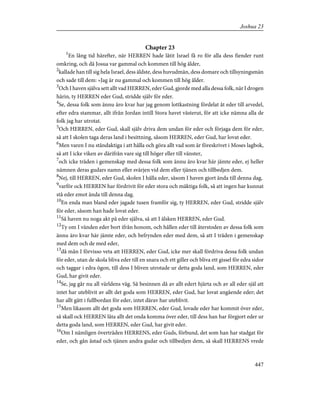 Chapter 23
1
En lång tid härefter, när HERREN hade låtit Israel få ro för alla dess fiender runt
omkring, och då Josua var gammal och kommen till hög ålder,
2
kallade han till sig hela Israel, dess äldste, dess huvudmän, dess domare och tillsyningsmän
och sade till dem: »Jag är nu gammal och kommen till hög ålder.
3
Och I haven själva sett allt vad HERREN, eder Gud, gjorde med alla dessa folk, när I drogen
härin, ty HERREN eder Gud, stridde själv för eder.
4
Se, dessa folk som ännu äro kvar har jag genom lottkastning fördelat åt eder till arvedel,
efter edra stammar, allt ifrån Jordan intill Stora havet västerut, för att icke nämna alla de
folk jag har utrotat.
5
Och HERREN, eder Gud, skall själv driva dem undan för eder och förjaga dem för eder,
så att I skolen taga deras land i besittning, såsom HERREN, eder Gud, har lovat eder.
6
Men varen I nu ståndaktiga i att hålla och göra allt vad som är föreskrivet i Moses lagbok,
så att I icke viken av därifrån vare sig till höger eller till vänster,
7
och icke träden i gemenskap med dessa folk som ännu äro kvar här jämte eder, ej heller
nämnen deras gudars namn eller svärjen vid dem eller tjänen och tillbedjen dem.
8
Nej, till HERREN, eder Gud, skolen I hålla eder, såsom I haven gjort ända till denna dag,
9
varför ock HERREN har fördrivit för eder stora och mäktiga folk, så att ingen har kunnat
stå eder emot ända till denna dag.
10
En enda man bland eder jagade tusen framför sig, ty HERREN, eder Gud, stridde själv
för eder, såsom han hade lovat eder.
11
Så haven nu noga akt på eder själva, så att I älsken HERREN, eder Gud.
12
Ty om I vänden eder bort ifrån honom, och hållen eder till återstoden av dessa folk som
ännu äro kvar här jämte eder, och befrynden eder med dem, så att I träden i gemenskap
med dem och de med eder,
13
då mån I förvisso veta att HERREN, eder Gud, icke mer skall fördriva dessa folk undan
för eder, utan de skola bliva eder till en snara och ett giller och bliva ett gissel för edra sidor
och taggar i edra ögon, till dess I bliven utrotade ur detta goda land, som HERREN, eder
Gud, har givit eder.
14
Se, jag går nu all världens väg. Så besinnen då av allt edert hjärta och av all eder själ att
intet har uteblivit av allt det goda som HERREN, eder Gud, har lovat angående eder; det
har allt gått i fullbordan för eder, intet därav har uteblivit.
15
Men likasom allt det goda som HERREN, eder Gud, lovade eder har kommit över eder,
så skall ock HERREN låta allt det onda komma över eder, till dess han har förgjort eder ur
detta goda land, som HERREN, eder Gud, har givit eder.
16
Om I nämligen överträden HERRENS, eder Guds, förbund, det som han har stadgat för
eder, och gån åstad och tjänen andra gudar och tillbedjen dem, så skall HERRENS vrede
447
Joshua 23
 