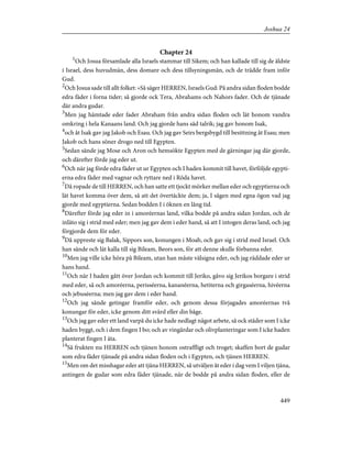 Chapter 24
1
Och Josua församlade alla Israels stammar till Sikem; och han kallade till sig de äldste
i Israel, dess huvudmän, dess domare och dess tillsyningsmän, och de trädde fram inför
Gud.
2
Och Josua sade till allt folket: »Så säger HERREN, Israels Gud: På andra sidan floden bodde
edra fäder i forna tider; så gjorde ock Tera, Abrahams och Nahors fader. Och de tjänade
där andra gudar.
3
Men jag hämtade eder fader Abraham från andra sidan floden och lät honom vandra
omkring i hela Kanaans land. Och jag gjorde hans säd talrik; jag gav honom Isak,
4
och åt Isak gav jag Jakob och Esau. Och jag gav Seirs bergsbygd till besittning åt Esau; men
Jakob och hans söner drogo ned till Egypten.
5
Sedan sände jag Mose och Aron och hemsökte Egypten med de gärningar jag där gjorde,
och därefter förde jag eder ut.
6
Och när jag förde edra fäder ut ur Egypten och I haden kommit till havet, förföljde egypti-
erna edra fäder med vagnar och ryttare ned i Röda havet.
7
Då ropade de till HERREN, och han satte ett tjockt mörker mellan eder och egyptierna och
lät havet komma över dem, så att det övertäckte dem; ja, I sågen med egna ögon vad jag
gjorde med egyptierna. Sedan bodden I i öknen en lång tid.
8
Därefter förde jag eder in i amoréernas land, vilka bodde på andra sidan Jordan, och de
inläto sig i strid med eder; men jag gav dem i eder hand, så att I intogen deras land, och jag
förgjorde dem för eder.
9
Då uppreste sig Balak, Sippors son, konungen i Moab, och gav sig i strid med Israel. Och
han sände och lät kalla till sig Bileam, Beors son, för att denne skulle förbanna eder.
10
Men jag ville icke höra på Bileam, utan han måste välsigna eder, och jag räddade eder ur
hans hand.
11
Och när I haden gått över Jordan och kommit till Jeriko, gåvo sig Jerikos borgare i strid
med eder, så och amoréerna, perisséerna, kananéerna, hetiterna och girgaséerna, hivéerna
och jebuséerna; men jag gav dem i eder hand.
12
Och jag sände getingar framför eder, och genom dessa förjagades amoréernas två
konungar för eder, icke genom ditt svärd eller din båge.
13
Och jag gav eder ett land varpå du icke hade nedlagt något arbete, så ock städer som I icke
haden byggt, och i dem fingen I bo; och av vingårdar och olivplanteringar som I icke haden
planterat fingen I äta.
14
Så frukten nu HERREN och tjänen honom ostraffligt och troget; skaffen bort de gudar
som edra fäder tjänade på andra sidan floden och i Egypten, och tjänen HERREN.
15
Men om det misshagar eder att tjäna HERREN, så utväljen åt eder i dag vem I viljen tjäna,
antingen de gudar som edra fäder tjänade, när de bodde på andra sidan floden, eller de
449
Joshua 24
 