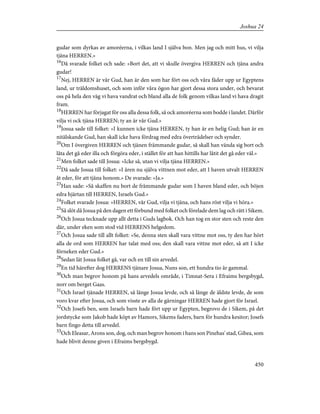 gudar som dyrkas av amoréerna, i vilkas land I själva bon. Men jag och mitt hus, vi vilja
tjäna HERREN.»
16
Då svarade folket och sade: »Bort det, att vi skulle övergiva HERREN och tjäna andra
gudar!
17
Nej, HERREN är vår Gud, han är den som har fört oss och våra fäder upp ur Egyptens
land, ur träldomshuset, och som inför våra ögon har gjort dessa stora under, och bevarat
oss på hela den väg vi hava vandrat och bland alla de folk genom vilkas land vi hava dragit
fram.
18
HERREN har förjagat för oss alla dessa folk, så ock amoréerna som bodde i landet. Därför
vilja vi ock tjäna HERREN; ty an är vår Gud.»
19
Josua sade till folket: »I kunnen icke tjäna HERREN, ty han är en helig Gud; han är en
nitälskande Gud, han skall icke hava fördrag med edra överträdelser och synder.
20
Om I övergiven HERREN och tjänen främmande gudar, så skall han vända sig bort och
låta det gå eder illa och förgöra eder, i stället för att han hittills har låtit det gå eder väl.»
21
Men folket sade till Josua: »Icke så, utan vi vilja tjäna HERREN.»
22
Då sade Josua till folket: »I ären nu själva vittnen mot eder, att I haven utvalt HERREN
åt eder, för att tjäna honom.» De svarade: »Ja.»
23
Han sade: »Så skaffen nu bort de främmande gudar som I haven bland eder, och böjen
edra hjärtan till HERREN, Israels Gud.»
24
Folket svarade Josua: »HERREN, vår Gud, vilja vi tjäna, och hans röst vilja vi höra.»
25
Så slöt då Josua på den dagen ett förbund med folket och förelade dem lag och rätt i Sikem.
26
Och Josua tecknade upp allt detta i Guds lagbok. Och han tog en stor sten och reste den
där, under eken som stod vid HERRENS helgedom.
27
Och Josua sade till allt folket: »Se, denna sten skall vara vittne mot oss, ty den har hört
alla de ord som HERREN har talat med oss; den skall vara vittne mot eder, så att I icke
förneken eder Gud.»
28
Sedan lät Josua folket gå, var och en till sin arvedel.
29
En tid härefter dog HERRENS tjänare Josua, Nuns son, ett hundra tio år gammal.
30
Och man begrov honom på hans arvedels område, i Timnat-Sera i Efraims bergsbygd,
norr om berget Gaas.
31
Och Israel tjänade HERREN, så länge Josua levde, och så länge de äldste levde, de som
voro kvar efter Josua, och som visste av alla de gärningar HERREN hade gjort för Israel.
32
Och Josefs ben, som Israels barn hade fört upp ur Egypten, begrovo de i Sikem, på det
jordstycke som Jakob hade köpt av Hamors, Sikems faders, barn för hundra kesitor; Josefs
barn fingo detta till arvedel.
33
Och Eleasar, Arons son, dog, och man begrov honom i hans son Pinehas' stad, Gibea, som
hade blivit denne given i Efraims bergsbygd.
450
Joshua 24
 