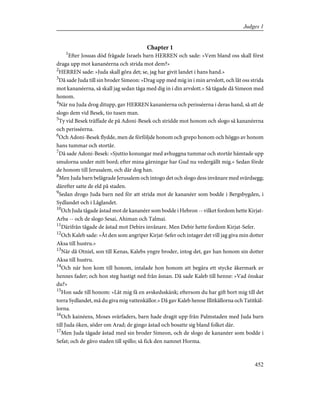 Chapter 1
1
Efter Josuas död frågade Israels barn HERREN och sade: »Vem bland oss skall först
draga upp mot kananéerna och strida mot dem?»
2
HERREN sade: »Juda skall göra det; se, jag har givit landet i hans hand.»
3
Då sade Juda till sin broder Simeon: »Drag upp med mig in i min arvslott, och låt oss strida
mot kananéerna, så skall jag sedan tåga med dig in i din arvslott.» Så tågade då Simeon med
honom.
4
När nu Juda drog ditupp, gav HERREN kananéerna och perisséerna i deras hand, så att de
slogo dem vid Besek, tio tusen man.
5
Ty vid Besek träffade de på Adoni-Besek och stridde mot honom och slogo så kananéerna
och perisséerna.
6
Och Adoni-Besek flydde, men de förföljde honom och grepo honom och höggo av honom
hans tummar och stortår.
7
Då sade Adoni-Besek: »Sjuttio konungar med avhuggna tummar och stortår hämtade upp
smulorna under mitt bord; efter mina gärningar har Gud nu vedergällt mig.» Sedan förde
de honom till Jerusalem, och där dog han.
8
Men Juda barn belägrade Jerusalem och intogo det och slogo dess invånare med svärdsegg;
därefter satte de eld på staden.
9
Sedan drogo Juda barn ned för att strida mot de kananéer som bodde i Bergsbygden, i
Sydlandet och i Låglandet.
10
Och Juda tågade åstad mot de kananéer som bodde i Hebron -- vilket fordom hette Kirjat-
Arba -- och de slogo Sesai, Ahiman och Talmai.
11
Därifrån tågade de åstad mot Debirs invånare. Men Debir hette fordom Kirjat-Sefer.
12
Och Kaleb sade: »Åt den som angriper Kirjat-Sefer och intager det vill jag giva min dotter
Aksa till hustru.»
13
När då Otniel, son till Kenas, Kalebs yngre broder, intog det, gav han honom sin dotter
Aksa till hustru.
14
Och när hon kom till honom, intalade hon honom att begära ett stycke åkermark av
hennes fader; och hon steg hastigt ned från åsnan. Då sade Kaleb till henne: »Vad önskar
du?»
15
Hon sade till honom: »Låt mig få en avskedsskänk; eftersom du har gift bort mig till det
torra Sydlandet, må du giva mig vattenkällor.» Då gav Kaleb henne Illitkällorna och Tatitkäl-
lorna.
16
Och kainéens, Moses svärfaders, barn hade dragit upp från Palmstaden med Juda barn
till Juda öken, söder om Arad; de gingo åstad och bosatte sig bland folket där.
17
Men Juda tågade åstad med sin broder Simeon, och de slogo de kananéer som bodde i
Sefat; och de gåvo staden till spillo; så fick den namnet Horma.
452
Judges 1
 