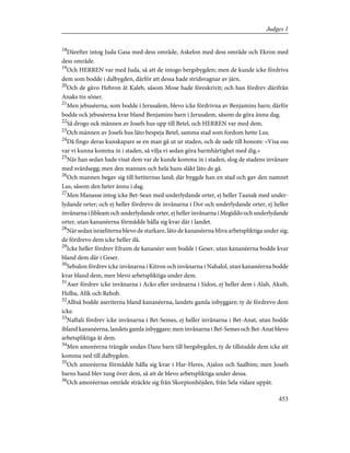 18
Därefter intog Juda Gasa med dess område, Askelon med dess område och Ekron med
dess område.
19
Och HERREN var med Juda, så att de intogo bergsbygden; men de kunde icke fördriva
dem som bodde i dalbygden, därför att dessa hade stridsvagnar av järn.
20
Och de gåvo Hebron åt Kaleb, såsom Mose hade föreskrivit; och han fördrev därifrån
Anaks tre söner.
21
Men jebuséerna, som bodde i Jerusalem, blevo icke fördrivna av Benjamins barn; därför
bodde ock jebuséerna kvar bland Benjamins barn i Jerusalem, såsom de göra ännu dag.
22
Så drogo ock männen av Josefs hus upp till Betel, och HERREN var med dem.
23
Och männen av Josefs hus läto bespeja Betel, samma stad som fordom hette Lus.
24
Då fingo deras kunskapare se en man gå ut ur staden, och de sade till honom: »Visa oss
var vi kunna komma in i staden, så vilja vi sedan göra barmhärtighet med dig.»
25
När han sedan hade visat dem var de kunde komma in i staden, slog de stadens invånare
med svärdsegg; men den mannen och hela hans släkt läto de gå.
26
Och mannen begav sig till hetiternas land; där byggde han en stad och gav den namnet
Lus, såsom den heter ännu i dag.
27
Men Manasse intog icke Bet-Sean med underlydande orter, ej heller Taanak med under-
lydande orter; och ej heller fördrevo de invånarna i Dor och underlydande orter, ej heller
invånarna i Jibleam och underlydande orter, ej heller invånarna i Megiddo och underlydande
orter, utan kananéerna förmådde hålla sig kvar där i landet.
28
När sedan israeliterna blevo de starkare, läto de kananéerna bliva arbetspliktiga under sig;
de fördrevo dem icke heller då.
29
Icke heller fördrev Efraim de kananéer som bodde i Geser, utan kananéerna bodde kvar
bland dem där i Geser.
30
Sebulon fördrev icke invånarna i Kitron och invånarna i Nahalol, utan kananéerna bodde
kvar bland dem, men blevo arbetspliktiga under dem.
31
Aser fördrev icke invånarna i Acko eller invånarna i Sidon, ej heller dem i Alab, Aksib,
Helba, Afik och Rehob.
32
Alltså bodde aseriterna bland kananéerna, landets gamla inbyggare; ty de fördrevo dem
icke.
33
Naftali fördrev icke invånarna i Bet-Semes, ej heller invånarna i Bet-Anat, utan bodde
ibland kananéerna, landets gamla inbyggare; men invånarna i Bet-Semes och Bet-Anat blevo
arbetspliktiga åt dem.
34
Men amoréerna trängde undan Dans barn till bergsbygden, ty de tillstadde dem icke att
komma ned till dalbygden.
35
Och amoréerna förmådde hålla sig kvar i Har-Heres, Ajalon och Saalbim; men Josefs
barns hand blev tung över dem, så att de blevo arbetspliktiga under dessa.
36
Och amoréernas område sträckte sig från Skorpionhöjden, från Sela vidare uppåt.
453
Judges 1
 