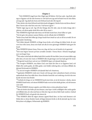 Chapter 2
1
Och HERRENS ängel kom från Gilgal upp till Bokim. Och han sade: »Jag förde eder
upp ur Egypten och lät eder komma in i det land som jag med ed hade lovat åt edra fäder;
och jag sade: 'Jag skall icke bryta mitt förbund med eder till evig tid.
2
I åter skolen icke sluta förbund med detta lands inbyggare; I skolen bryta ned deras altaren.'
Men I haven icke velat höra min röst. Vad haven I gjort! --
3
Därför säger jag nu ock: 'Jag vill icke förjaga dem för eder, utan de skola tränga eder i
sidorna, och deras gudar skola bliva eder till en snara.'»
4
När HERRENS ängel hade talat dessa ord till alla Israels barn, brast folket ut i gråt.
5
Och de gåvo den platsen namnet Bokim; och de offrade där åt HERREN.
6
Sedan Josua hade låtit folket gå, drogo Israels barn åstad var och en till sin arvedel, för att
taga landet i besittning.
7
Och folket tjänade HERREN, så länge Josua levde, och så länge de äldste levde, de som
voro kvar efter Josua, dessa som hade sett alla de stora gärningar HERREN hade gjort för
Israel.
8
Men HERRENS tjänare Josua, Nuns son, dog, när han var ett hundra tio år gammal.
9
Och man begrov honom på hans arvedels område i Timna-Heres i Efraims bergsbygd,
norr om berget Gaas.
10
När sedan också hela det släktet hade blivit samlat till sina fäder, kom ett annat släkte upp
efter dem, ett som icke visste av HERREN eller de gärningar som han hade gjort för Israel.
11
Då gjorde Israels barn vad ont var i HERRENS ögon och tjänade Baalerna.
12
De övergåvo HERREN, sina fäders Gud, som hade fört dem ut ur Egyptens land, och
följde efter andra gudar, de folks gudar, som bodde omkring dem, och dessa tillbådo de;
därmed förtörnade de HERREN.
13
Ty när de övergåvo HERREN och tjänade Baal och Astarterna,
14
upptändes HERRENS vrede mot i Israel, och han gav dem i plundrares hand, och dessa
utplundrade dem; han sålde dem i deras fienders hand där runt omkring, så att de icke mer
kunde stå emot sina fiender.
15
Varthelst de drogo ut var HERRENS hand emot dem, så att de kommo i olycka, såsom
HERREN hade hotat, och såsom HERREN hade svurit att det skulle gå dem, och de kommo
i stor nöd.
16
Då lät HERREN domare uppstå, som frälste dem ur deras plundrares hand.
17
Men de hörde icke heller på sina domare, utan lupo i trolös avfällighet efter andra gudar
och tillbådo dem; de veko med hast av ifrån den väg som deras fäder hade vandrat, i lydnad
för HERRENS bud, och gjorde icke såsom de.
18
När HERREN alltså lät någon domare uppstå bland dem, var han med domaren och
frälste dem ur deras fienders hand, så länge domaren levde; ty då de jämrade sig över sina
förtryckare och plågare, förbarmade sig HERREN.
454
Judges 2
 