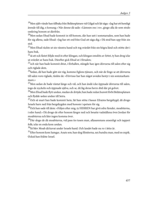 19
Men själv vände han tillbaka från Belätesplatsen vid Gilgal och lät säga: »Jag har ett hemligt
ärende till dig, o konung.» När denne då sade: »Lämnen oss i ro», gingo alla de som stodo
omkring honom ut därifrån.
20
Men sedan Ehud hade kommit in till honom, där han satt i sommarsalen, som han hade
för sig allena, sade Ehud: »Jag har ett ord från Gud att säga dig.» Då stod han upp från sin
stol.
21
Men Ehud räckte ut sin vänstra hand och tog svärdet från sin högra länd och stötte det i
hans buk,
22
så att ock fästet följde med in efter klingan, och klingan omslöts av fettet, ty han drog icke
ut svärdet ur hans buk. Därefter gick Ehud ut i försalen;
23
och när han hade kommit ditut, i förhallen, stängde han igen dörrarna till salen efter sig
och riglade dem.
24
Sedan, då han hade gått sin väg, kommo Eglons tjänare, och när de fingo se att dörrarna
till salen voro riglade, tänkte de: »Förvisso har han något avsides bestyr i sin sommarkam-
mare.»
25
Men sedan de hade väntat länge och väl, och han ändå icke öppnade dörrarna till salen,
togo de nyckeln och öppnade själva, och se, då låg deras herre död där på golvet.
26
Men Ehud hade flytt undan, medan de dröjde; han hade redan hunnit förbi Belätesplatsen
och flydde sedan undan till Seira.
27
Och så snart han hade kommit hem, lät han stöta i basun Efraims bergsbygd; då drogo
Israels barn ned från bergsbygden med honom i spetsen för sig.
28
Och han sade till dem: »Följen efter mig, ty HERREN har givit edra fiender, moabiterna,
i eder hand.» Då drogo de efter honom längre ned och besatte vadställena över Jordan för
moabiterna och läto ingen komma över.
29
Där slogo de då moabiterna, vid pass tio tusen man, allasammans ansenligt och tappert
folk; icke en enda kom undan.
30
Så blev Moab då kuvat under Israels hand. Och landet hade nu ro i åttio år.
31
Efter honom kom Samgar, Anats son; han slog filistéerna, sex hundra man, med en oxpik.
Också han frälste Israel.
457
Judges 3
 