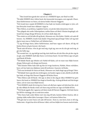 Chapter 4
1
Men Israels barn gjorde åter vad ont var i HERRENS ögon, när Ehud var död.
2
Då sålde HERREN dem i Jabins hand, den kananeiske konungens, som regerade i Hasor.
Hans härhövitsman var Sisera, och denne bodde i Haroset-Haggoim.
3
Och Israels barn ropade till HERREN; ty han hade nio hundra stridsvagnar av järn, och
han förtryckte Israels barn våldsamt i tjugu år.
4
Men Debora, en profetissa, Lappidots hustru, var på den tiden domarinna i Israel.
5
Hon plägade sitta under Deborapalmen, mellan Rama och Betel i Efraims bergsbygd, och
Israels barn drogo ditupp till henne, for att hon skulle skipa rätt.
6
Hon sände nu och lät kalla till sig Barak, Abinoams son, från Kedes i Naftali, och sade till
honom: »Se, HERREN, Israels Gud, bjuder: Drag åstad upp på berget Tabor och tag med
dig tio tusen man av Naftali barn och Sebulons barn.
7
Ty jag vill draga Sisera, Jabins härhövitsman, med hans vagnar och skaror, till dig vid
bäcken Kison och giva honom i din hand.»
8
Barak sade till henne: »Om du går med mig, så går jag, men om du icke går med mig, så
går icke heller jag.»
9
Då svarade hon: »Ja, jag skall gå med dig; dock skall äran då icke bliva din på den väg du
nu går, utan HERREN skall sälja Sisera i en kvinnas hand.» Så stod Debora upp och gick
med Barak till Kedes.
10
Då bådade Barak upp Sebulon och Naftali till Kedes, och tio tusen man följde honom
ditupp; Debora gick ock ditupp med honom.
11
Men kainéen Heber hade skilt sig från de övriga kainéerna, Hobabs, Moses svärfaders,
barn; och han hade sina tältplatser ända till terebinten i Saannim vid Kedes.
12
Och man berättade för Sisera att Barak, Abinoams son, hade dragit upp på berget Tabor.
13
Då bådade Sisera upp alla sina stridsvagnar, nio hundra vagnar av järn, därtill ock allt folk
han hade, att draga från Haroset-Haggoim till bäcken Kison.
14
Men Debora sade till Barak: »Stå upp, ty detta är den dag på vilken HERREN har givit
Sisera i din hand; se, HERREN har dragit ut framför dig.» Så drog då Barak ned från berget
Tabor, och tio tusen man följde honom.
15
Och HERREN sände förvirring över Sisera och alla hans vagnar och hela hans här, så att
de veko tillbaka för Baraks svärd; och Sisera steg ned från sin vagn och flydde till fots.
16
Och Barak jagade efter vagnarna och hären ända till Haroset-Haggoim. Och hela Siseras
här föll för svärdsegg; icke en enda kom undan.
17
Men Sisera hade under flykten styrt sina steg till Jaels, kainéen Hebers hustrus, tält; ty
vänskap rådde mellan Jabin, konungen i Hasor, och kainéen Hebers hus.
18
Då gick Jael ut emot Sisera och sade till honom: »Kom in, min herre, kom in till mig,
frukta intet.» Så gick han då in till henne i tältet, och hon höljde över honom med ett täcke.
458
Judges 4
 