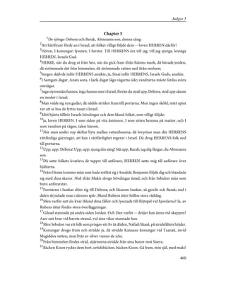 Chapter 5
1
De sjöngo Debora och Barak, Abinoams son, denna sång:
2
Att härförare förde an i Israel, att folket villigt följde dem -- loven HERREN därför!
3
Hören, I konungar; lyssnen, I furstar. Till HERRENS ära vill jag, vill jag sjunga, lovsäga
HERREN, Israels Gud.
4
HERRE, när du drog ut från Seir, när du gick fram ifrån Edoms mark, då bävade jorden,
då strömmade det från himmelen, då strömmade vatten ned ifrån molnen;
5
bergen skälvde inför HERRENS ansikte, ja, Sinai inför HERRENS, Israels Guds, ansikte.
6
I Samgars dagar, Anats sons, i Jaels dagar lågo vägarna öde; vandrarna måste färdas svåra
omvägar.
7
Inga styresmän funnos, inga funnos mer i Israel, förrän du stod upp, Debora, stod upp såsom
en moder i Israel.
8
Man valde sig nya gudar; då nådde striden fram till portarna. Men ingen sköld, intet spjut
var att se hos de fyrtio tusen i Israel.
9
Mitt hjärta tillhör Israels hövdingar och dem bland folket, som villigt följde;
10
ja, loven HERREN. I som riden på vita åsninnor, I som sitten hemma på mattor, och I
som vandren på vägen, talen härom.
11
När man under rop skiftar byte mellan vattenhoarna, då lovprisar man där HERRENS
rättfärdiga gärningar, att han i rättfärdighet regerar i Israel. Då drog HERRENS folk ned
till portarna.
12
Upp, upp, Debora! Upp, upp, sjung din sång! Stå upp, Barak; tag dig fångar, du Abinoams
son.
13
Då satte folkets kvarleva de tappre till anförare, HERREN satte mig till anförare över
hjältarna.
14
Från Efraim kommo män som hade rotfäst sig i Amalek; Benjamin följde dig och blandade
sig med dina skaror. Ned ifrån Makir drogo hövdingar åstad, och från Sebulon män som
buro anförarstav.
15
Furstarna i Isaskar slöto sig till Debora; och likasom Isaskar, så gjorde ock Barak; ned i
dalen skyndade man i dennes spår. Bland Rubens ätter höllos stora rådslag.
16
Men varför satt du kvar ibland dina fållor och lyssnade till flöjtspel vid hjordarna? Ja, av
Rubens ätter fördes stora överläggningar.
17
Gilead stannade på andra sidan Jordan. Och Dan varför -- dröjer han ännu vid skeppen?
Aser satt kvar vid havets strand, vid sina vikar stannade han.
18
Men Sebulon var ett folk som prisgav sitt liv åt döden, Naftali likaså, på stridsfältets höjder.
19
Konungar drogo fram och stridde ja, då stridde Kanaans konungar vid Taanak, invid
Megiddos vatten; men byte av silver vunno de icke.
20
Från himmelen fördes strid, stjärnorna stridde från sina banor mot Sisera.
21
Bäcken Kison ryckte dem bort, urtidsbäcken, bäcken Kison. Gå fram, min själ, med makt!
460
Judges 5
 