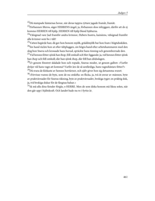 22
Då stampade hästarnas hovar, när deras tappra ryttare jagade framåt, framåt.
23
Förbannen Meros, säger HERRENS ängel, ja, förbannen dess inbyggare, därför att de ej
kommo HERREN till hjälp, HERREN till hjälp bland hjältarna.
24
Välsignad vare Jael framför andra kvinnor, Hebers hustru, kainéens, välsignad framför
alla kvinnor som bo i tält!
25
Vatten begärde han; då gav hon honom mjölk, gräddmjölk bar hon fram i högtidsskålen.
26
Sin hand räckte hon ut efter tältpluggen, sin högra hand efter arbetshammaren med den
slog hon Sisera och krossade hans huvud, spräckte hans tinning och genomborrade den.
27
Vid hennes fötter sjönk han ihop, föll omkull och blev liggande; ja, vid hennes fötter sjönk
han ihop och föll omkull; där han sjönk ihop, där föll han dödsslagen.
28
Ut genom fönstret skådade hon och ropade, Siseras moder, ut genom gallret: »Varför
dröjer väl hans vagn att komma? Varför äro de så senfärdiga, hans vagnshästars fötter?»
29
Då svara de klokaste av hennes hovtärnor, och själv giver hon sig detsamma svaret:
30
»Förvisso vunno de byte, som de nu utskifta: en flicka, ja, två åt envar av männen, byte
av praktvävnader för Siseras räkning, byte av praktvävnader, brokiga tyger; en präktig duk,
ja, två brokiga dukar för de fångnas halsar.»
31
Så må alla dina fiender förgås, o HERRE. Men de som älska honom må likna solen, när
den går upp i hjältekraft. Och landet hade nu ro i fyrtio år.
461
Judges 5
 