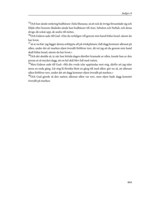 35
Och han sände omkring budbärare i hela Manasse, så att ock de övriga församlade sig och
följde efter honom; likaledes sände han budbärare till Aser, Sebulon och Naftali, och dessa
drogo då också upp, de andra till mötes.
36
Och Gideon sade till Gud: »Om du verkligen vill genom min hand frälsa Israel, såsom du
har lovat,
37
så se nu här: jag lägger denna avklippta ull på tröskplatsen; ifall dagg kommer allenast på
ullen, under det att marken eljest överallt förbliver torr, då vet jag att du genom min hand
skall frälsa Israel, såsom du har lovat.»
38
Och det skedde så, ty när han bittida dagen därefter kramade ur ullen, kunde han av den
pressa ut så mycket dagg, att en hel skål blev full med vatten.
39
Men Gideon sade till Gud: »Må din vrede icke upptändas mot mig, därför att jag talar
ännu en enda gång. Låt mig få försöka blott en gång till med ullen: gör nu så, att allenast
ullen förbliver torr, under det att dagg kommer eljest överallt på marken.»
40
Och Gud gjorde så den natten; allenast ullen var torr, men eljest hade dagg kommit
överallt på marken.
464
Judges 6
 