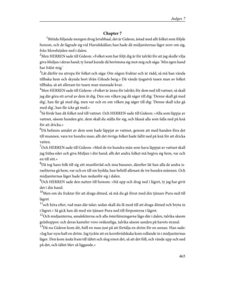 Chapter 7
1
Bittida följande morgon drog Jerubbaal, det är Gideon, åstad med allt folket som följde
honom, och de lägrade sig vid Harodskällan; han hade då midjaniternas läger norr om sig,
från Morehöjden ned i dalen.
2
Men HERREN sade till Gideon: »Folket som har följt dig är för talrikt för att jag skulle vilja
giva Midjan i deras hand; ty Israel kunde då berömma sig mot mig och säga: 'Min egen hand
har frälst mig.'
3
Låt därför nu utropa för folket och säga: Om någon fruktar och är rädd, så må han vända
tillbaka hem och skynda bort ifrån Gileads berg.» Då vände tjugutvå tusen man av folket
tillbaka, så att allenast tio tusen man stannade kvar.
4
Men HERREN sade till Gideon: »Folket är ännu för talrikt; för dem ned till vattnet, så skall
jag där göra ett urval av dem åt dig. Den om vilken jag då säger till dig: 'Denne skall gå med
dig', han får gå med dig, men var och en om vilken jag säger till dig: 'Denne skall icke gå
med dig', han får icke gå med.»
5
Så förde han då folket ned till vattnet. Och HERREN sade till Gideon: »Alla som läppja av
vattnet, såsom hunden gör, dem skall du ställa för sig, och likaså alla som falla ned på knä
för att dricka.»
6
Då befanns antalet av dem som hade läppjat av vattnet, genom att med handen föra det
till munnen, vara tre hundra man; allt det övriga folket hade fallit ned på knä för att dricka
vatten.
7
Och HERREN sade till Gideon: »Med de tre hundra män som hava läppjat av vattnet skall
jag frälsa eder och giva Midjan i din hand; allt det andra folket må begiva sig hem, var och
en till sitt.»
8
Då tog hans folk till sig sitt munförråd och sina basuner, därefter lät han alla de andra is-
raeliterna gå hem, var och en till sin hydda; han behöll allenast de tre hundra männen. Och
midjaniternas läger hade han nedanför sig i dalen.
9
Och HERREN sade den natten till honom: »Stå upp och drag ned i lägret, ty jag har givit
det i din hand.
10
Men om du fruktar för att draga ditned, så må du gå förut med din tjänare Pura ned till
lägret
11
och höra efter, vad man där talar; sedan skall du få mod till att draga ditned och bryta in
i lägret.» Så gick han då med sin tjänare Pura ned till förposterna i lägret.
12
Och midjaniterna, amalekiterna och alla österlänningarna lågo där i dalen, talrika såsom
gräshoppor; och deras kameler voro oräkneliga, talrika såsom sanden på havets strand.
13
Då nu Gideon kom dit, höll en man just på att förtälja en dröm för en annan. Han sade:
»Jag har nyss haft en dröm. Jag tyckte att en kornbrödskaka kom rullande in i midjaniternas
läger. Den kom ända fram till tältet och slog emot det, så att det föll, och vände upp och ned
på det, och tältet blev så liggande.»
465
Judges 7
 