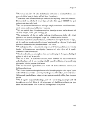 14
Då svarade den andre och sade: »Detta betyder intet annat än israeliten Gideons, Joas'
sons, svärd; Gud har givit Midjan och hela lägret i hans hand.»
15
När Gideon hörde denna dröm förtäljas och hörde dess uttydning, föll han ned och tillbad.
Därefter vände han tillbaka till Israels läger och sade: »Stån upp, ty HERREN har givit
midjaniternas läger i eder hand.
16
Och han delade sina tre hundra män i tre hopar och gav allasammans basuner i händerna,
så ock tomma krukor, med facklor inne i krukorna.
17
Och han sade till dem: »Sen på mig och gören såsom jag; så snart jag har kommit till
utkanten av lägret, skolen I göra såsom jag gör.
18
När nämligen jag och alla som jag har med mig stöta i basunerna, skolen ock I stöta i
basunerna runt omkring hela lägret och ropa: 'För HERREN och för Gideon!'»
19
Så kommo nu Gideon och de hundra män, som han hade med sig, till utkanten av lägret,
när den mellersta nattväkten ingick; och man hade just ställt ut vakterna. Då stötte de i
basunerna och krossade krukorna som de hade i sina händer.
20
De tre hoparna stötte i basunerna och slogo sönder krukorna; de fattade med vänstra
handen i facklorna och med högra handen i basunerna och stötte i dem; och de ropade:
»HERRENS och Gideons svärd!»
21
Men de stodo stilla, var och en på sin plats, runt omkring lägret. Då begynte alla i lägret
att löpa hit och dit och skria och fly.
22
Och när de stötte i de tre hundra basunerna, vände HERREN den enes svärd mot den
andre i hela lägret; och de som voro i lägret flydde ända till Bet-Hasitta, åt Serera till, ända
till stranden vid Abel-Mehola, förbi Tabbat.
23
Och åter församlade sig israeliterna, från Naftali och Aser och från hela Manasse, och
förföljde midjaniterna.
24
Och Gideon hade sänt omkring budbärare i hela Efraims bergsbygd och låtit säga: »Dragen
ned mot Midjan och besätten i deras väg vattendragen ända till Bet-Bara, ävensom Jordan.»
Så församlade sig alla Efraims män och besatte vattendragen ända till Bet-Bara, ävensom
Jordan.
25
Och de togo två midjanitiska hövdingar, Oreb och Seeb, till fånga, och dräpte Oreb vid
Orebsklippan, och Seeb dräpte de vid Seebspressen, och förföljde så midjaniterna. Men
Orebs och Seebs huvuden förde de över till Gideon på andra sidan Jordan.
466
Judges 7
 