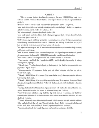 Chapter 3
1
Men ormen var listigare än alla andra markens djur som HERREN Gud hade gjort;
och han sade till kvinnan: »Skulle då Gud hava sagt: 'I skolen icke äta av något träd i lust-
gården'?»
2
Kvinnan svarade ormen: »Vi få äta av frukten på de andra träden i lustgården,
3
men om frukten på det träd som står mitt i lustgården har Gud sagt: 'I skolen icke äta därav,
ej heller komma därvid, på det att I icke mån dö.'»
4
Då sade ormen till kvinnan: »Ingalunda skolen I dö;
5
men Gud vet, att när I äten därav, skola edra ögon öppnas, så att I bliven såsom Gud och
förstån vad gott och ont är.»
6
Och kvinnan såg att trädet var gott att äta av, och att det var en lust för ögonen, och att det
var ett ljuvligt träd, eftersom man därav fick förstånd, och hon tog av dess frukt och åt; och
hon gav jämväl åt sin man, som var med henne, och han åt.
7
Då öppnades bådas ögon, och de blevo varse att de voro nakna; och de fäste ihop fikonlöv
och bundo omkring sig.
8
Och de hörde HERREN Gud vandra i lustgården, när dagen begynte svalkas; då gömde
sig mannen med sin hustru för HERREN Guds ansikte bland träden i lustgården.
9
Men HERREN Gud kallade på mannen och sade till honom: »Var är du?»
10
Han svarade: »Jag hörde dig i lustgården; då blev jag förskräckt, eftersom jag är naken;
därför gömde jag mig.»
11
Då sade han: »Vem har låtit dig förstå att du är naken? Har du icke ätit av det träd som
jag förbjöd dig att äta av?»
12
Mannen svarade: »Kvinnan som du har givit mig till att vara med mig, hon gav mig av
trädet, så att jag åt.»
13
Då sade HERREN Gud till kvinnan: »Vad är det du har gjort!» Kvinnan svarade: »Ormen
bedrog mig, så att jag åt.»
14
Då sade HERREN Gud till ormen: »Eftersom du har gjort detta, vare du förbannad bland
alla djur, boskapsdjur och vilda djur. På din buk skall du gå, och stoft skall du äta i alla dina
livsdagar.
15
Och jag skall sätta fiendskap mellan dig och kvinnan, och mellan din säd och hennes säd.
Denna skall söndertrampa ditt huvud, och du skall stinga den i hälen.»
16
Och till kvinnan sade han: »Jag skall låta dig utstå mycken vedermöda, när du bliver
havande; med smärta skall du föda dina barn. Men till din man skall din åtrå vara, och han
skall råda över dig.»
17
Och till Adam sade han: »Eftersom du lyssnade till din hustrus ord och åt av det träd om
vilket jag hade bjudit dig och sagt: 'Du skall icke äta därav', därför vare marken förbannad
för din skull. Med vedermöda skall du nära dig av den i alla dina livsdagar;
18
törne och tistel skall den bära åt dig, men markens örter skola vara din föda.
8
Genesis 3
 