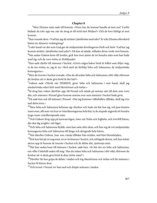 Chapter 8
1
Men Efraims män sade till honom: »Huru har du kunnat handla så mot oss? Varför
bådade du icke upp oss, när du drog ut till strid mot Midjan?» Och de foro häftigt ut mot
honom.
2
Han svarade dem: »Vad har jag då uträttat i jämförelse med eder? Är icke Efraims efterskörd
bättre än Abiesers vinbärgning?
3
I eder hand var det som Gud gav de midjanitiska hövdingarna Oreb och Seeb. Vad har jag
kunnat uträtta i jämförelse med eder?» Då han så talade, stillades deras vrede mot honom.
4
När sedan Gideon kom till Jordan, gick han över jämte de tre hundra män som han hade
med sig; och de voro trötta av förföljandet.
5
Han sade därför till männen i Suckot: »Given några kakor bröd åt folket som följer mig,
ty de äro trötta; se, jag är nu i färd med att förfölja Seba och Salmunna, de midjanitiska
konungarna.»
6
Men de överste i Suckot svarade: »Har du då redan Seba och Salmunna i ditt våld, eftersom
du fordrar att vi skola giva bröd åt din här?»
7
Gideon sade »Nåväl; när HERREN, giver Seba och Salmunna i min hand, skall jag
söndertröska edert kött med ökentörnen och tistlar.»
8
Så drog han vidare därifrån upp till Penuel och talade på samma sätt till dem som voro
där; och männen i Penuel gåvo honom samma svar som männen i Suckot hade givit.
9
Då sade han ock till männen i Penuel: »När jag kommer välbehållen tillbaka, skall jag riva
ned detta torn.»
10
Men Seba och Salmunna befunno sig i Karkor och hade sin här hos sig, vid pass femton
tusen man, allt som var kvar av österlänningarnas hela här; ty de stupade utgjorde ett hundra
tjugu tusen svärdbeväpnade män.
11
Och Gideon drog upp på karavanvägen, öster om Noba och Jogbeha, och överföll hären,
där den låg sorglös i sitt läger.
12
Och Seba och Salmunna flydde, men han satte efter dem; och han tog de två midjanitiska
konungarna Seba och Salmunna till fånga och skingrade hela hären.
13
När därefter Gideon, Joas' son, vände tillbaka från striden, ned från Hereshöjden,
14
fick han fatt på en ung man, en av invånarna i Suckot, och utfrågade denne, och han måste
skriva upp åt honom de överste i Suckot och de äldste där, sjuttiosju män.
15
När han sedan kom till männen i Suckot, sade han: »Se här äro nu Seba och Salmunna,
om vilka I hånfullt saden till mig: 'Har du redan Seba och Salmunna i ditt våld, eftersom du
fordrar att vi skola giva bröd åt dina trötta män?'»
16
Därefter lät han gripa de äldste i staden och tog ökentörnen och tistlar och lät männen i
Suckot få känna dem.
17
Och tornet i Penuel rev han ned och dräpte männen i staden.
467
Judges 8
 