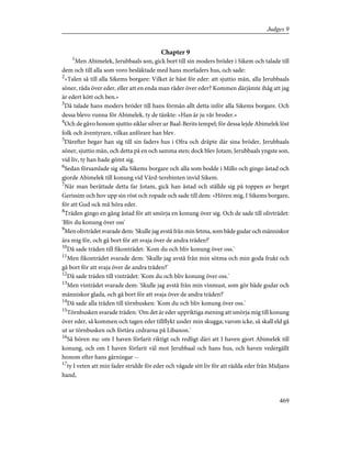 Chapter 9
1
Men Abimelek, Jerubbaals son, gick bort till sin moders bröder i Sikem och talade till
dem och till alla som voro besläktade med hans morfaders hus, och sade:
2
»Talen så till alla Sikems borgare: Vilket är bäst för eder: att sjuttio män, alla Jerubbaals
söner, råda över eder, eller att en enda man råder över eder? Kommen därjämte ihåg att jag
är edert kött och ben.»
3
Då talade hans moders bröder till hans förmån allt detta inför alla Sikems borgare. Och
dessa blevo vunna för Abimelek, ty de tänkte: »Han är ju vår broder.»
4
Och de gåvo honom sjuttio siklar silver ur Baal-Berits tempel; för dessa lejde Abimelek löst
folk och äventyrare, vilkas anförare han blev.
5
Därefter begav han sig till sin faders hus i Ofra och dräpte där sina bröder, Jerubbaals
söner, sjuttio män, och detta på en och samma sten; dock blev Jotam, Jerubbaals yngste son,
vid liv, ty han hade gömt sig.
6
Sedan församlade sig alla Sikems borgare och alla som bodde i Millo och gingo åstad och
gjorde Abimelek till konung vid Vård-terebinten invid Sikem.
7
När man berättade detta far Jotam, gick han åstad och ställde sig på toppen av berget
Gerissim och hov upp sin röst och ropade och sade till dem: »Hören mig, I Sikems borgare,
för att Gud ock må höra eder.
8
Träden gingo en gång åstad för att smörja en konung över sig. Och de sade till olivträdet:
'Bliv du konung över oss'
9
Men olivträdet svarade dem: 'Skulle jag avstå från min fetma, som både gudar och människor
ära mig för, och gå bort för att svaja över de andra träden?'
10
Då sade träden till fikonträdet: 'Kom du och bliv konung över oss.'
11
Men fikonträdet svarade dem: 'Skulle jag avstå från min sötma och min goda frukt och
gå bort för att svaja över de andra träden?'
12
Då sade träden till vinträdet: 'Kom du och bliv konung över oss.'
13
Men vinträdet svarade dem: 'Skulle jag avstå från min vinmust, som gör både gudar och
människor glada, och gå bort för att svaja över de andra träden?'
14
Då sade alla träden till törnbusken: 'Kom du och bliv konung över oss.'
15
Törnbusken svarade träden: 'Om det är eder uppriktiga mening att smörja mig till konung
över eder, så kommen och tagen eder tillflykt under min skugga; varom icke, så skall eld gå
ut ur törnbusken och förtära cedrarna på Libanon.'
16
Så hören nu: om I haven förfarit riktigt och redligt däri att I haven gjort Abimelek till
konung, och om I haven förfarit väl mot Jerubbaal och hans hus, och haven vedergällt
honom efter hans gärningar --
17
ty I veten att min fader stridde för eder och vågade sitt liv för att rädda eder från Midjans
hand,
469
Judges 9
 