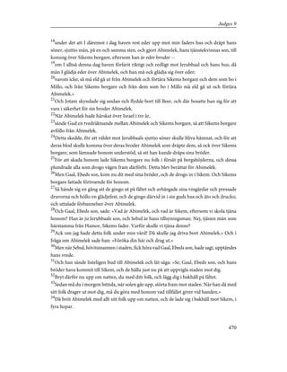 18
under det att I däremot i dag haven rest eder upp mot min faders hus och dräpt hans
söner, sjuttio män, på en och samma sten, och gjort Abimelek, hans tjänstekvinnas son, till
konung över Sikems borgare, eftersom han är eder broder --
19
om I alltså denna dag haven förfarit riktigt och redligt mot Jerubbaal och hans hus, då
mån I glädja eder över Abimelek, och han må ock glädja sig över eder;
20
varom icke, så må eld gå ut från Abimelek och förtära Sikems borgare och dem som bo i
Millo, och från Sikems borgare och från dem som bo i Millo må eld gå ut och förtära
Abimelek.»
21
Och Jotam skyndade sig undan och flydde bort till Beer, och där bosatte han sig för att
vara i säkerhet för sin broder Abimelek.
22
När Abimelek hade härskat över Israel i tre år,
23
sände Gud en tvedräktsande mellan Abimelek och Sikems borgare, så att Sikems borgare
avföllo från Abimelek.
24
Detta skedde, för att våldet mot Jerubbaals sjuttio söner skulle bliva hämnat, och för att
deras blod skulle komma över deras broder Abimelek som dräpte dem, så ock över Sikems
borgare, som lämnade honom understöd, så att han kunde dräpa sina bröder.
25
För att skada honom lade Sikems borgare nu folk i försåt på bergshöjderna, och dessa
plundrade alla som drogo vägen fram därförbi. Detta blev berättat för Abimelek.
26
Men Gaal, Ebeds son, kom nu dit med sina bröder, och de drogo in i Sikem. Och Sikems
borgare fattade förtroende för honom.
27
Så hände sig en gång att de gingo ut på fältet och avbärgade sina vingårdar och pressade
druvorna och höllo en glädjefest, och de gingo därvid in i sin guds hus och åto och drucko,
och uttalade förbannelser över Abimelek.
28
Och Gaal, Ebeds son, sade: »Vad är Abimelek, och vad är Sikem, eftersom vi skola tjäna
honom? Han är ju Jerubbaals son, och Sebul är hans tillsyningsman. Nej, tjänen män som
härstamma från Hamor, Sikems fader. Varför skulle vi tjäna denne?
29
Ack om jag hade detta folk under min vård! Då skulle jag driva bort Abimelek.» Och i
fråga om Abimelek sade han: »Föröka din här och drag ut.»
30
Men när Sebul, hövitsmannen i staden, fick höra vad Gaal, Ebeds son, hade sagt, upptändes
hans vrede.
31
Och han sände listeligen bud till Abimelek och lät säga: »Se, Gaal, Ebeds son, och hans
bröder hava kommit till Sikem, och de hålla just nu på att uppvigla staden mot dig.
32
Bryt därför nu upp om natten, du med ditt folk, och lägg dig i bakhåll på fältet.
33
Sedan må du i morgon bittida, när solen går upp, störta fram mot staden. När han då med
sitt folk drager ut mot dig, må du göra med honom vad tillfället giver vid handen.»
34
Då bröt Abimelek med allt sitt folk upp om natten, och de lade sig i bakhåll mot Sikem, i
fyra hopar.
470
Judges 9
 