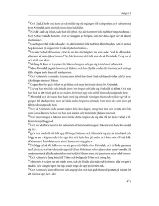 35
Och Gaal, Ebeds son, kom ut och ställde sig vid ingången till stadsporten; och i detsamma
bröt Abimelek med sitt folk fram ifrån bakhållet.
36
När då Gaal såg folket, sade han till Sebul: »Se, där kommer folk ned från bergshöjderna.»
Men Sebul svarade honom: »Det är skuggan av bergen, som för dina ögon ser ut såsom
människor.»
37
Gaal tog åter till orda och sade: »Jo, där kommer folk ned från Mittelhöjden, och en annan
hop kommer på vägen från Teckentydarterebinten.»
38
Då sade Sebul till honom: »Var är nu din stortalighet, du som sade: 'Vad är Abimelek,
eftersom vi skola tjäna honom?' Se, här kommer det folk som du så föraktade. Drag nu ut
och strid mot dem.
39
Så drog då Gaal ut i spetsen för Sikems borgare och gav sig i strid med Abimelek.
40
Men Abimelek jagade honom på flykten, och han flydde undan för honom; och många
föllo slagna ända fram till stadsporten.
41
Och Abimelek stannade i Aruma; men Sebul drev bort Gaal och hans bröder och lät dem
icke längre stanna i Sikem.
42
Dagen därefter gick folket ut på fältet; och man berättade detta för Abimelek.
43
Då tog han sitt folk och delade dem i tre hopar och lade sig i bakhåll på fältet. Och när
han fick se att folket gick ut ur staden, bröt han upp och anföll dem och nedgjorde dem.
44
Abimelek och de hopar han hade med sig störtade nämligen fram och ställde sig vid in-
gången till stadsporten; men de båda andra hoparna störtade fram mot alla som voro på
fältet och nedgjorde dem.
45
När så Abimelek hade ansatt staden hela den dagen, intog han den och dräpte det folk
som fanns därinne Sedan rev han ned staden och beströdde platsen med salt.
46
När besättningen i Sikems torn hörde detta, begåvo de sig alla till det fasta valvet i El-
Berits tempelbyggnad.
47
Och när det blev berättat for Abimelek att hela besättningen i Sikems torn hade församlat
sig där,
48
gick han med allt sitt folk upp till berget Salmon; och Abimelek tog en yxa i sin hand och
högg av en trädgren och lyfte upp den och lade den på axeln; och han sade till sitt folk:
»Gören med hast detsamma som I haven sett mig göra.»
49
Då högg också allt folket av var sin gren och följde efter Abimelek, och de lade grenarna
intill det fasta valvet och tände upp eld till att förbränna valvet jämte dem som voro där. Så
omkommo ock alla de människor som bodde i Sikems torn, vid pass tusen män och kvinnor.
50
Och Abimelek drog åstad till Tebes och belägrade Tebes och intog det.
51
Men mitt i staden var ett starkt torn, och dit flydde alla män och kvinnor, alla borgare i
staden, och stängde igen om sig; sedan stego de upp på tornets tak.
52
Och Abimelek kom till tornet och angrep det; och han gick fram till porten på tornet för
att bränna upp den i eld.
471
Judges 9
 