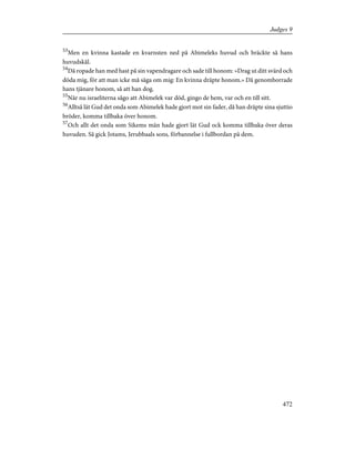 53
Men en kvinna kastade en kvarnsten ned på Abimeleks huvud och bräckte så hans
huvudskål.
54
Då ropade han med hast på sin vapendragare och sade till honom: »Drag ut ditt svärd och
döda mig, för att man icke må säga om mig: En kvinna dräpte honom.» Då genomborrade
hans tjänare honom, så att han dog.
55
När nu israeliterna sågo att Abimelek var död, gingo de hem, var och en till sitt.
56
Alltså lät Gud det onda som Abimelek hade gjort mot sin fader, då han dräpte sina sjuttio
bröder, komma tillbaka över honom.
57
Och allt det onda som Sikems män hade gjort lät Gud ock komma tillbaka över deras
huvuden. Så gick Jotams, Jerubbaals sons, förbannelse i fullbordan på dem.
472
Judges 9
 