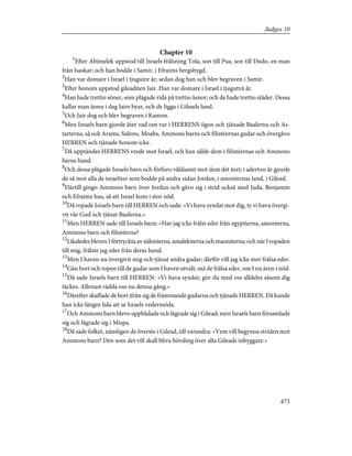 Chapter 10
1
Efter Abimelek uppstod till Israels frälsning Tola, son till Pua, son till Dodo, en man
från Isaskar; och han bodde i Samir, i Efraims bergsbygd.
2
Han var domare i Israel i tjugutre år; sedan dog han och blev begraven i Samir.
3
Efter honom uppstod gileaditen Jair. Han var domare i Israel i tjugutvå år.
4
Han hade trettio söner, som plägade rida på trettio åsnor; och de hade trettio städer. Dessa
kallar man ännu i dag Jairs byar, och de ligga i Gileads land.
5
Och Jair dog och blev begraven i Kamon.
6
Men Israels barn gjorde åter vad ont var i HERRENS ögon och tjänade Baalerna och As-
tarterna, så ock Arams, Sidons, Moabs, Ammons barns och filistéernas gudar och övergåvo
HERREN och tjänade honom icke.
7
Då upptändes HERRENS vrede mot Israel, och han sålde dem i filistéernas och Ammons
barns hand.
8
Och dessa plågade Israels barn och förforo våldsamt mot dem det året; i aderton år gjorde
de så mot alla de israeliter som bodde på andra sidan Jordan, i amoréernas land, i Gilead.
9
Därtill gingo Ammons barn över Jordan och gåvo sig i strid också med Juda, Benjamin
och Efraims hus, så att Israel kom i stor nöd.
10
Då ropade Israels barn till HERREN och sade: »Vi hava syndat mot dig, ty vi hava övergi-
vit vår Gud och tjänat Baalerna.»
11
Men HERREN sade till Israels barn: »Har jag icke frälst eder från egyptierna, amoréerna,
Ammons barn och filistéerna?
12
Likaledes bleven I förtryckta av sidonierna, amalekiterna och maoniterna; och när I ropaden
till mig, frälste jag eder från deras hand.
13
Men I haven nu övergivit mig och tjänat andra gudar; därför vill jag icke mer frälsa eder.
14
Gån bort och ropen till de gudar som I haven utvalt; må de frälsa eder, om I nu ären i nöd.
15
Då sade Israels barn till HERREN: »Vi hava syndat; gör du med oss alldeles såsom dig
täckes. Allenast rädda oss nu denna gång.»
16
Därefter skaffade de bort ifrån sig de främmande gudarna och tjänade HERREN. Då kunde
han icke längre lida att se Israels vedermöda.
17
Och Ammons barn blevo uppbådade och lägrade sig i Gilead; men Israels barn församlade
sig och lägrade sig i Mispa.
18
Då sade folket, nämligen de överste i Gilead, till varandra: »Vem vill begynna striden mot
Ammons barn? Den som det vill skall bliva hövding över alla Gileads inbyggare.»
473
Judges 10
 